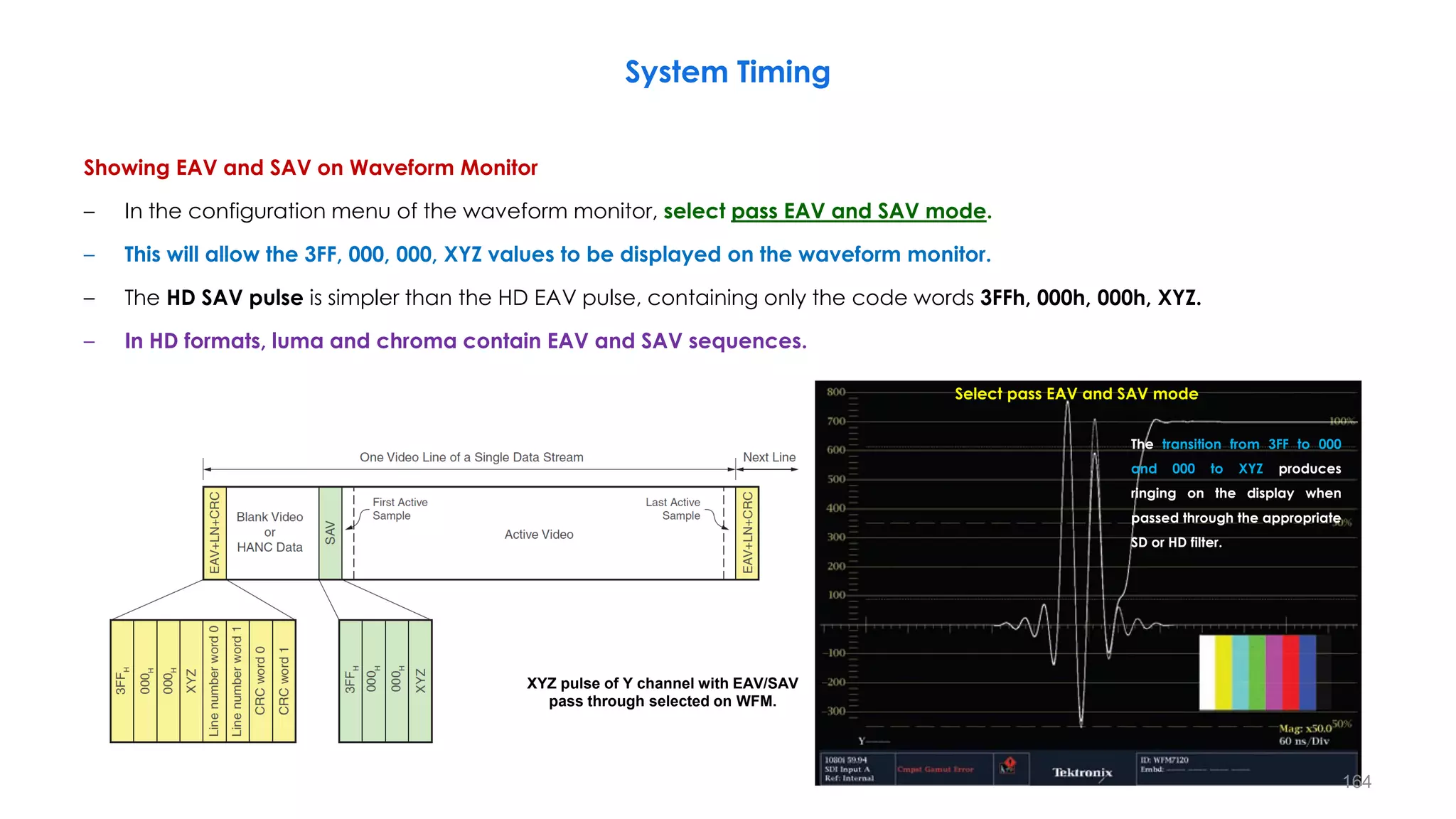 Showing EAV and SAV on Waveform Monitor
– In the configuration menu of the waveform monitor, select pass EAV and SAV mode.
– This will allow the 3FF, 000, 000, XYZ values to be displayed on the waveform monitor.
– The HD SAV pulse is simpler than the HD EAV pulse, containing only the code words 3FFh, 000h, 000h, XYZ.
– In HD formats, luma and chroma contain EAV and SAV sequences.
System Timing
164
XYZ pulse of Y channel with EAV/SAV
pass through selected on WFM.
Select pass EAV and SAV mode
The transition from 3FF to 000
and 000 to XYZ produces
ringing on the display when
passed through the appropriate
SD or HD filter.
 