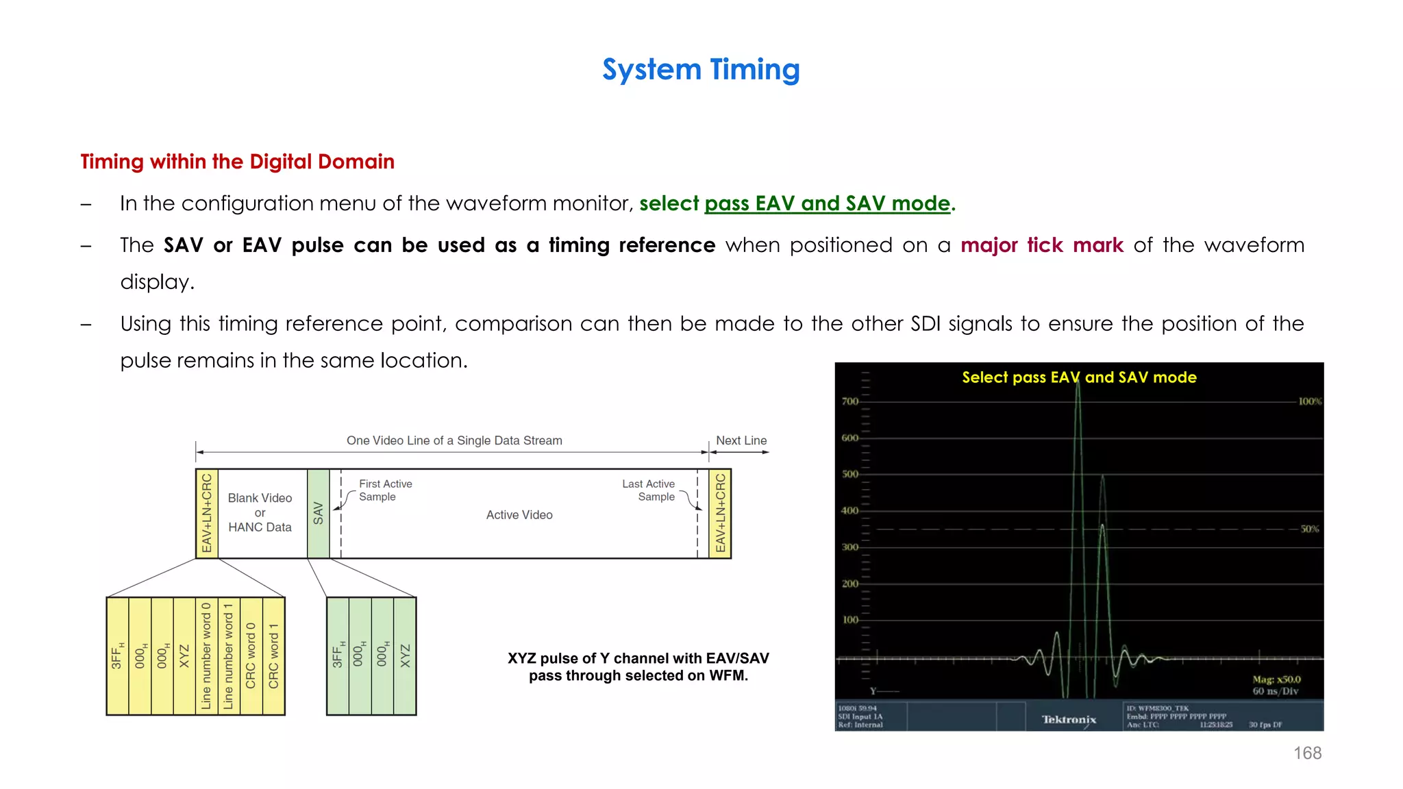 Timing within the Digital Domain
– In the configuration menu of the waveform monitor, select pass EAV and SAV mode.
– The SAV or EAV pulse can be used as a timing reference when positioned on a major tick mark of the waveform
display.
– Using this timing reference point, comparison can then be made to the other SDI signals to ensure the position of the
pulse remains in the same location.
System Timing
168
XYZ pulse of Y channel with EAV/SAV
pass through selected on WFM.
Select pass EAV and SAV mode
 