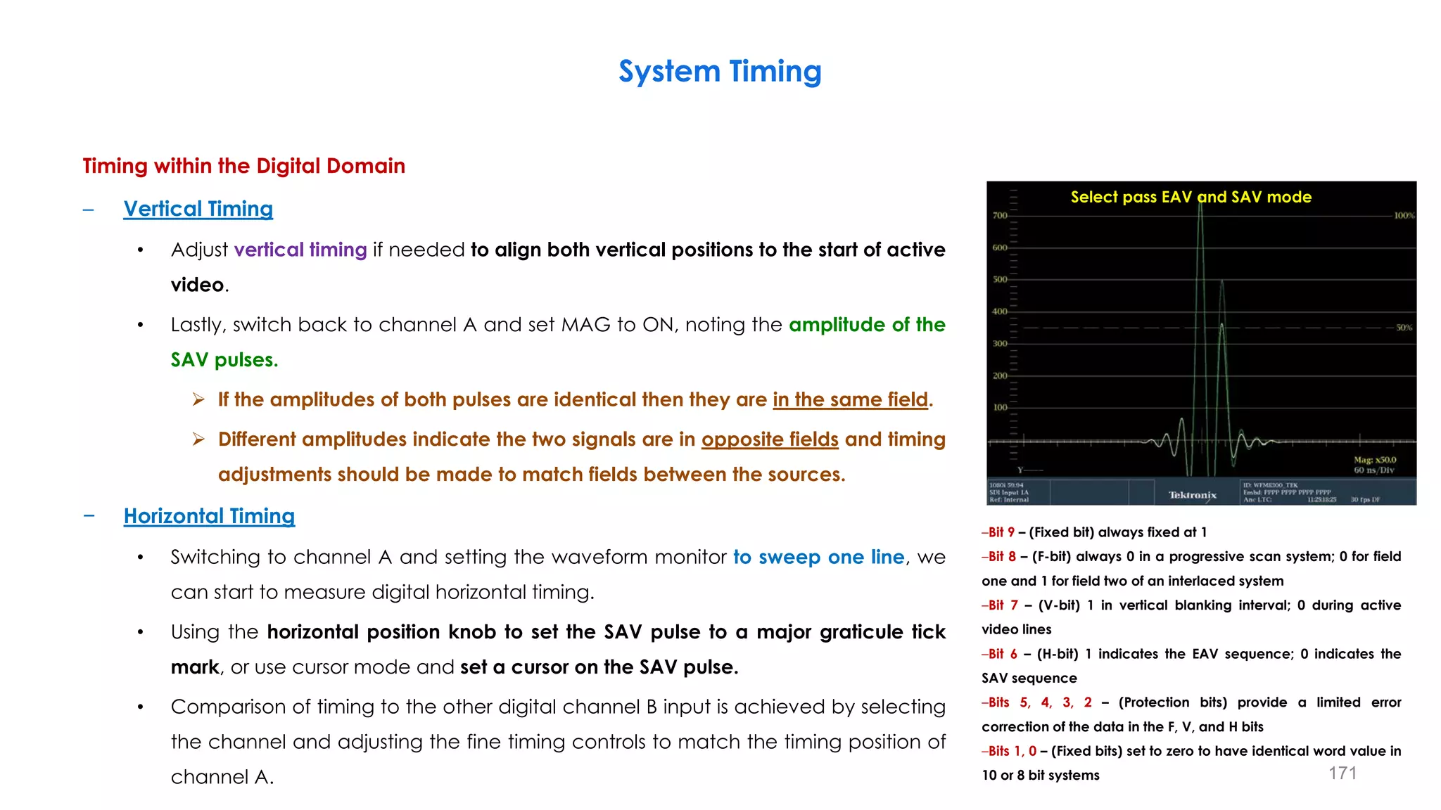 Timing within the Digital Domain
– Vertical Timing
• Adjust vertical timing if needed to align both vertical positions to the start of active
video.
• Lastly, switch back to channel A and set MAG to ON, noting the amplitude of the
SAV pulses.
 If the amplitudes of both pulses are identical then they are in the same field.
 Different amplitudes indicate the two signals are in opposite fields and timing
adjustments should be made to match fields between the sources.
− Horizontal Timing
• Switching to channel A and setting the waveform monitor to sweep one line, we
can start to measure digital horizontal timing.
• Using the horizontal position knob to set the SAV pulse to a major graticule tick
mark, or use cursor mode and set a cursor on the SAV pulse.
• Comparison of timing to the other digital channel B input is achieved by selecting
the channel and adjusting the fine timing controls to match the timing position of
channel A.
System Timing
171
Select pass EAV and SAV mode
–Bit 9 – (Fixed bit) always fixed at 1
–Bit 8 – (F-bit) always 0 in a progressive scan system; 0 for field
one and 1 for field two of an interlaced system
–Bit 7 – (V-bit) 1 in vertical blanking interval; 0 during active
video lines
–Bit 6 – (H-bit) 1 indicates the EAV sequence; 0 indicates the
SAV sequence
–Bits 5, 4, 3, 2 – (Protection bits) provide a limited error
correction of the data in the F, V, and H bits
–Bits 1, 0 – (Fixed bits) set to zero to have identical word value in
10 or 8 bit systems
 