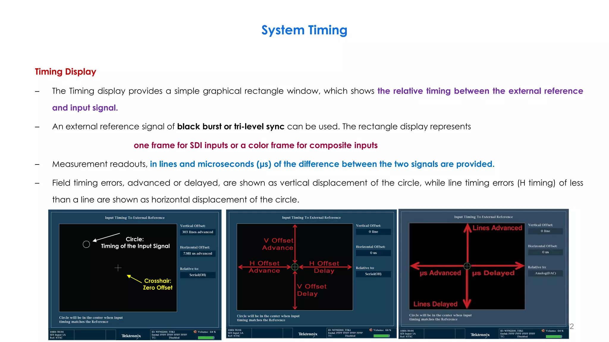 Timing Display
– The Timing display provides a simple graphical rectangle window, which shows the relative timing between the external reference
and input signal.
– An external reference signal of black burst or tri-level sync can be used. The rectangle display represents
one frame for SDI inputs or a color frame for composite inputs
– Measurement readouts, in lines and microseconds (μs) of the difference between the two signals are provided.
– Field timing errors, advanced or delayed, are shown as vertical displacement of the circle, while line timing errors (H timing) of less
than a line are shown as horizontal displacement of the circle.
System Timing
172
Crosshair:
Zero Offset
Circle:
Timing of the Input Signal
 