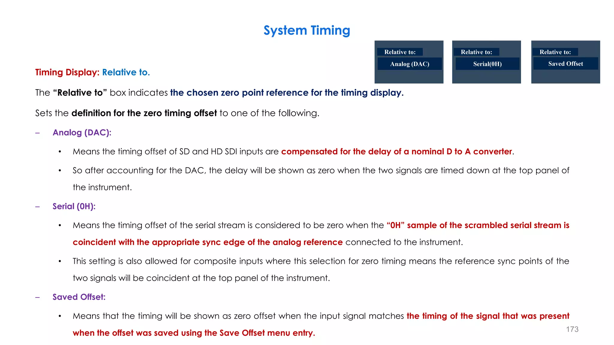 Timing Display: Relative to.
The “Relative to” box indicates the chosen zero point reference for the timing display.
Sets the definition for the zero timing offset to one of the following.
– Analog (DAC):
• Means the timing offset of SD and HD SDI inputs are compensated for the delay of a nominal D to A converter.
• So after accounting for the DAC, the delay will be shown as zero when the two signals are timed down at the top panel of
the instrument.
– Serial (0H):
• Means the timing offset of the serial stream is considered to be zero when the “0H” sample of the scrambled serial stream is
coincident with the appropriate sync edge of the analog reference connected to the instrument.
• This setting is also allowed for composite inputs where this selection for zero timing means the reference sync points of the
two signals will be coincident at the top panel of the instrument.
– Saved Offset:
• Means that the timing will be shown as zero offset when the input signal matches the timing of the signal that was present
when the offset was saved using the Save Offset menu entry.
System Timing
173
Analog (DAC) Serial(0H) Saved Offset
Relative to: Relative to: Relative to:
 