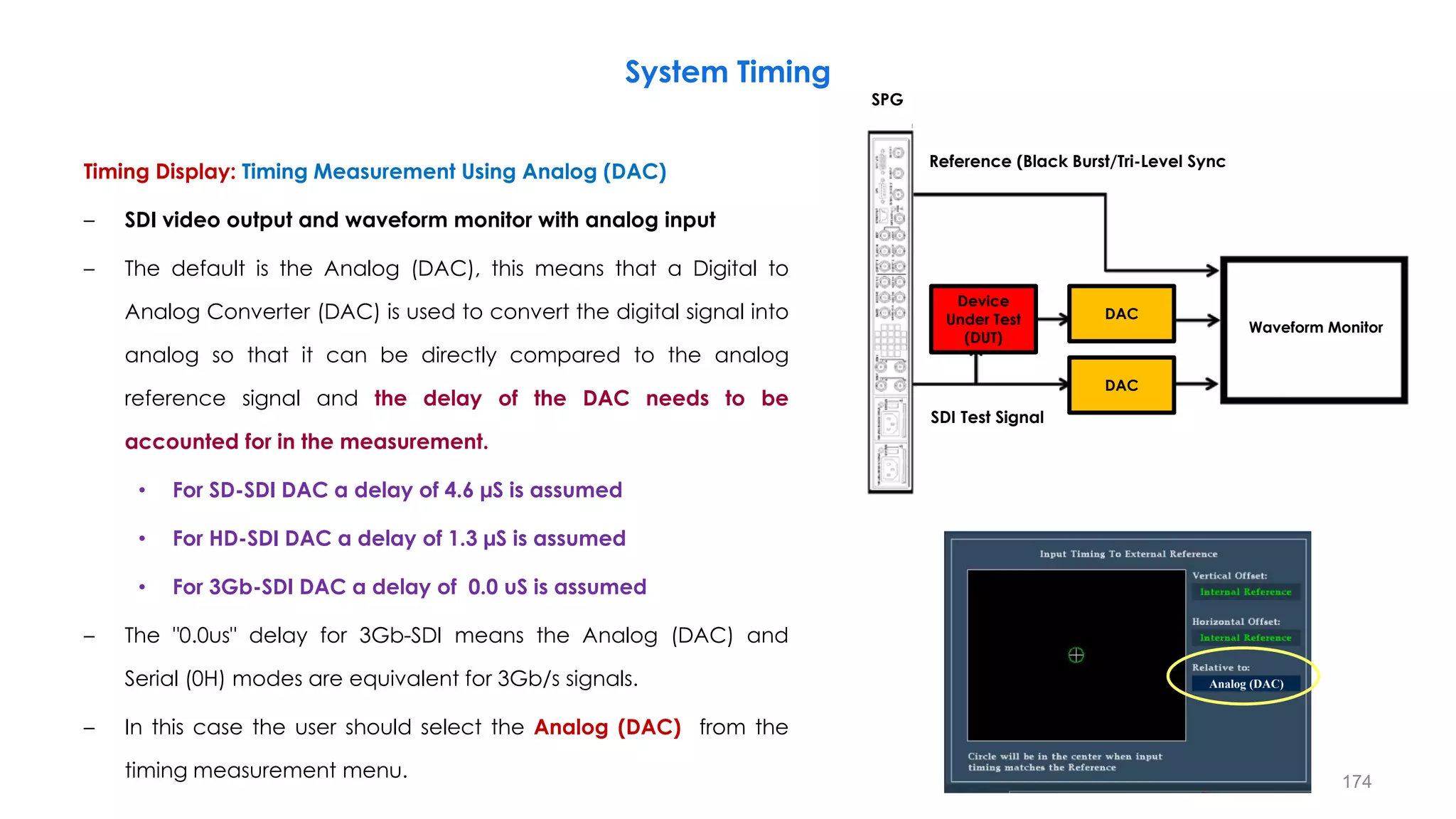 Timing Display: Timing Measurement Using Analog (DAC)
– SDI video output and waveform monitor with analog input
– The default is the Analog (DAC), this means that a Digital to
Analog Converter (DAC) is used to convert the digital signal into
analog so that it can be directly compared to the analog
reference signal and the delay of the DAC needs to be
accounted for in the measurement.
• For SD-SDI DAC a delay of 4.6 µS is assumed
• For HD-SDI DAC a delay of 1.3 µS is assumed
• For 3Gb-SDI DAC a delay of 0.0 uS is assumed
– The "0.0us" delay for 3Gb-SDI means the Analog (DAC) and
Serial (0H) modes are equivalent for 3Gb/s signals.
– In this case the user should select the Analog (DAC) from the
timing measurement menu.
System Timing
174
Analog (DAC)
Waveform Monitor
Device
Under Test
(DUT)
DAC
DAC
Reference (Black Burst/Tri-Level Sync
SDI Test Signal
SPG
 