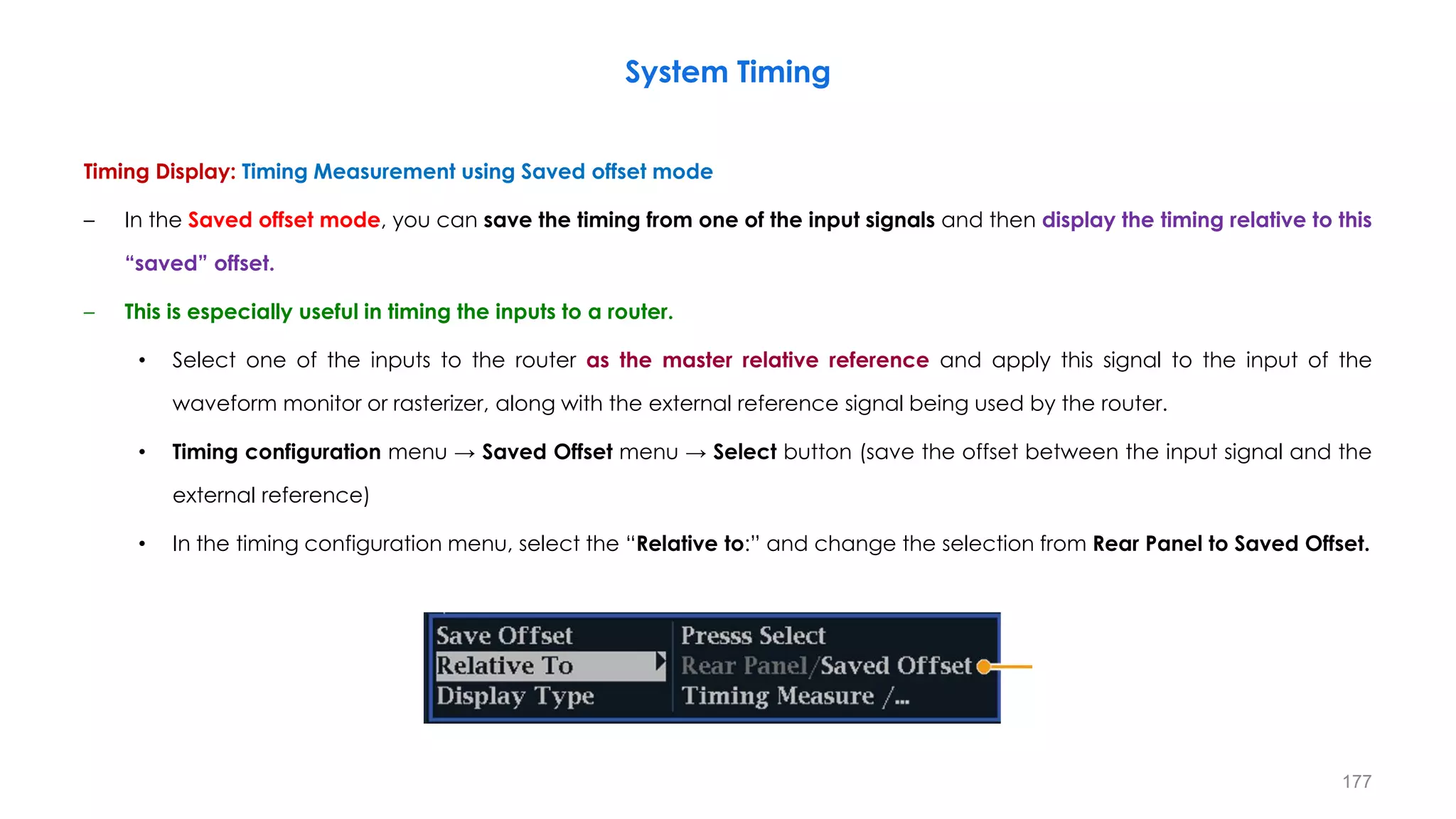 Timing Display: Timing Measurement using Saved offset mode
– In the Saved offset mode, you can save the timing from one of the input signals and then display the timing relative to this
“saved” offset.
– This is especially useful in timing the inputs to a router.
• Select one of the inputs to the router as the master relative reference and apply this signal to the input of the
waveform monitor or rasterizer, along with the external reference signal being used by the router.
• Timing configuration menu → Saved Offset menu → Select button (save the offset between the input signal and the
external reference)
• In the timing configuration menu, select the “Relative to:” and change the selection from Rear Panel to Saved Offset.
System Timing
177
 