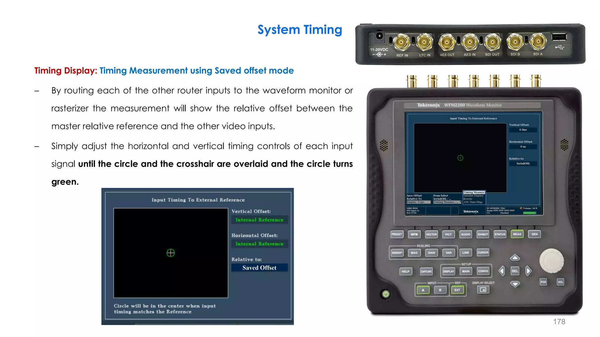 Timing Display: Timing Measurement using Saved offset mode
– By routing each of the other router inputs to the waveform monitor or
rasterizer the measurement will show the relative offset between the
master relative reference and the other video inputs.
– Simply adjust the horizontal and vertical timing controls of each input
signal until the circle and the crosshair are overlaid and the circle turns
green.
System Timing
178
Saved Offset
 