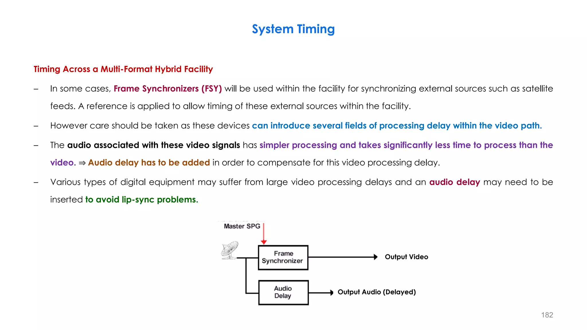 Timing Across a Multi-Format Hybrid Facility
– In some cases, Frame Synchronizers (FSY) will be used within the facility for synchronizing external sources such as satellite
feeds. A reference is applied to allow timing of these external sources within the facility.
– However care should be taken as these devices can introduce several fields of processing delay within the video path.
– The audio associated with these video signals has simpler processing and takes significantly less time to process than the
video. ⇒ Audio delay has to be added in order to compensate for this video processing delay.
– Various types of digital equipment may suffer from large video processing delays and an audio delay may need to be
inserted to avoid lip-sync problems.
System Timing
182
Output Video
Output Audio (Delayed)
 
