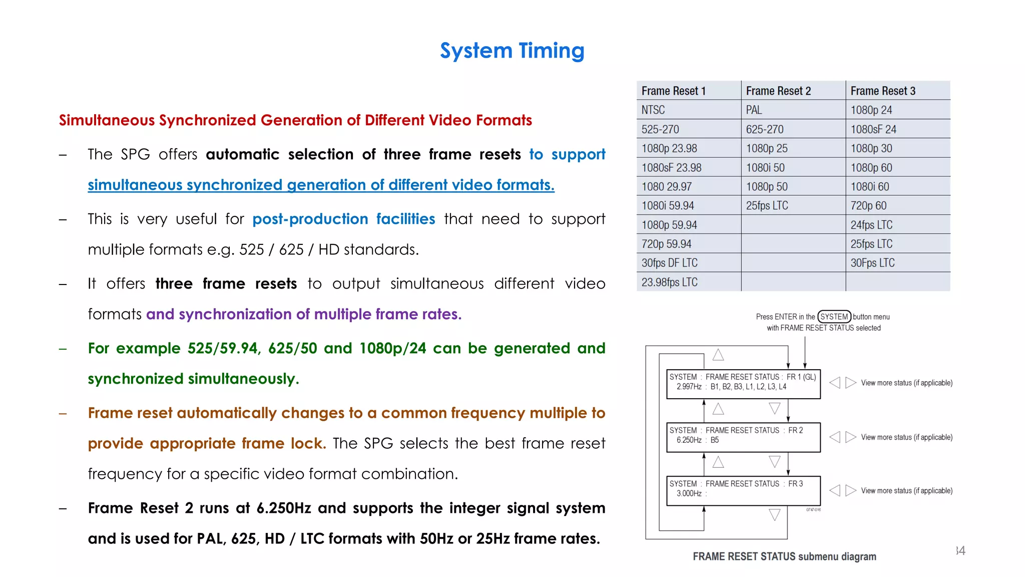 System Timing
Simultaneous Synchronized Generation of Different Video Formats
– The SPG offers automatic selection of three frame resets to support
simultaneous synchronized generation of different video formats.
– This is very useful for post-production facilities that need to support
multiple formats e.g. 525 / 625 / HD standards.
– It offers three frame resets to output simultaneous different video
formats and synchronization of multiple frame rates.
– For example 525/59.94, 625/50 and 1080p/24 can be generated and
synchronized simultaneously.
– Frame reset automatically changes to a common frequency multiple to
provide appropriate frame lock. The SPG selects the best frame reset
frequency for a specific video format combination.
– Frame Reset 2 runs at 6.250Hz and supports the integer signal system
and is used for PAL, 625, HD / LTC formats with 50Hz or 25Hz frame rates.
184
 