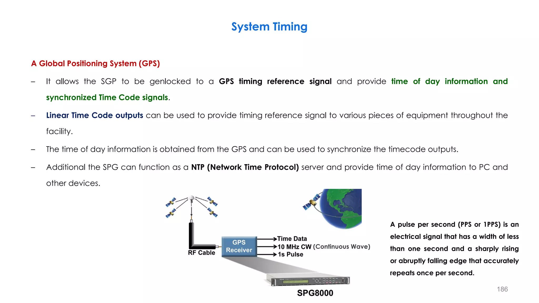 A Global Positioning System (GPS)
– It allows the SGP to be genlocked to a GPS timing reference signal and provide time of day information and
synchronized Time Code signals.
– Linear Time Code outputs can be used to provide timing reference signal to various pieces of equipment throughout the
facility.
– The time of day information is obtained from the GPS and can be used to synchronize the timecode outputs.
– Additional the SPG can function as a NTP (Network Time Protocol) server and provide time of day information to PC and
other devices.
System Timing
186
(Continuous Wave)
A pulse per second (PPS or 1PPS) is an
electrical signal that has a width of less
than one second and a sharply rising
or abruptly falling edge that accurately
repeats once per second.
 