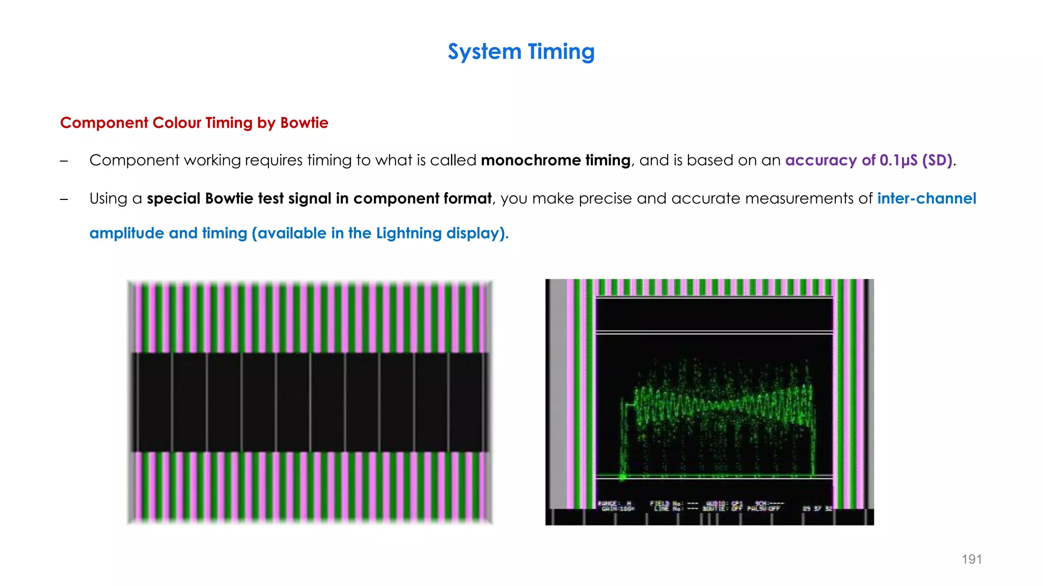Component Colour Timing by Bowtie
– Component working requires timing to what is called monochrome timing, and is based on an accuracy of 0.1μS (SD).
– Using a special Bowtie test signal in component format, you make precise and accurate measurements of inter-channel
amplitude and timing (available in the Lightning display).
System Timing
191
 