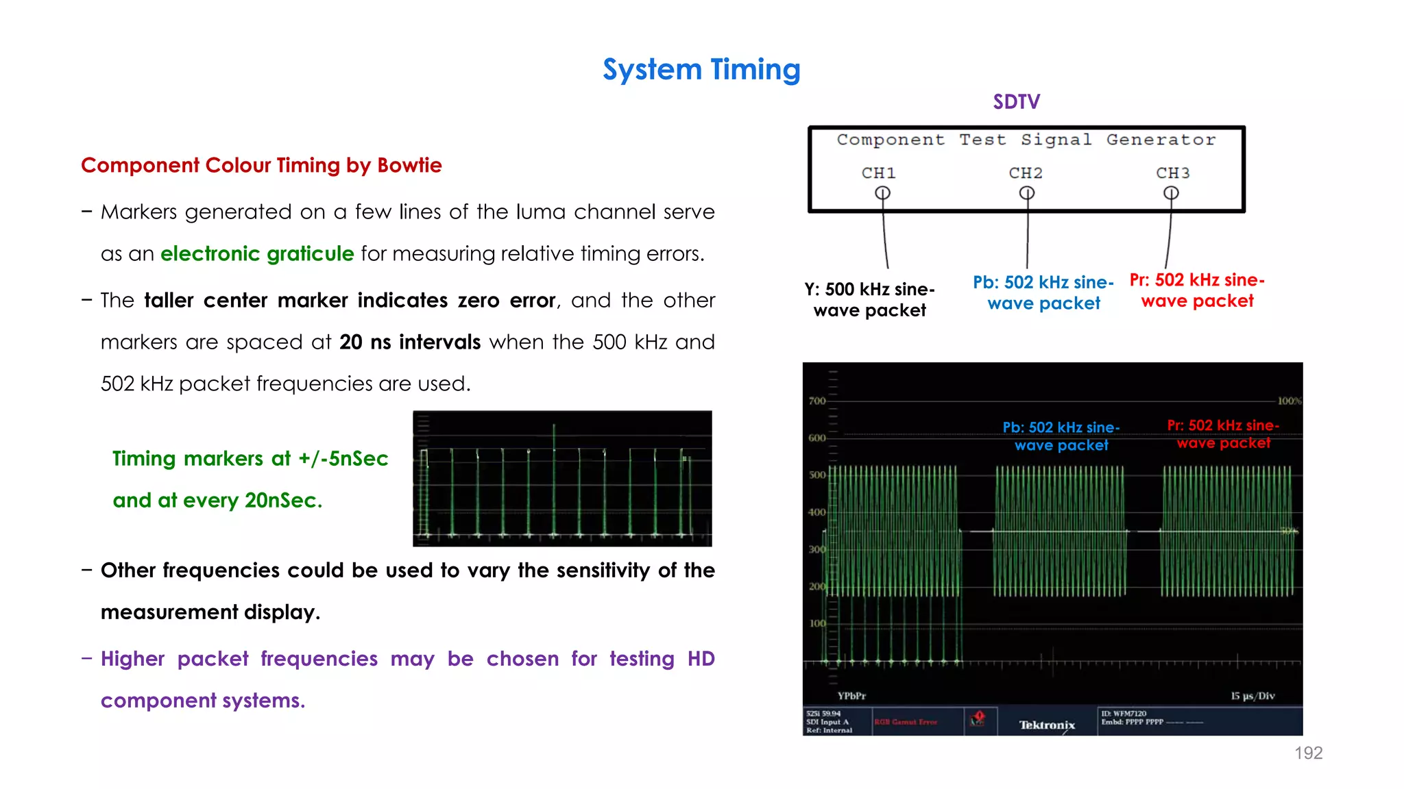 Component Colour Timing by Bowtie
− Markers generated on a few lines of the luma channel serve
as an electronic graticule for measuring relative timing errors.
− The taller center marker indicates zero error, and the other
markers are spaced at 20 ns intervals when the 500 kHz and
502 kHz packet frequencies are used.
− Other frequencies could be used to vary the sensitivity of the
measurement display.
− Higher packet frequencies may be chosen for testing HD
component systems.
System Timing
192
Pr: 502 kHz sine-
wave packet
Pb: 502 kHz sine-
wave packet
Pr: 502 kHz sine-
wave packet
Pb: 502 kHz sine-
wave packet
SDTV
Y:
500
kHz
Timing markers at +/-5nSec
and at every 20nSec.
Y: 500 kHz sine-
wave packet
 