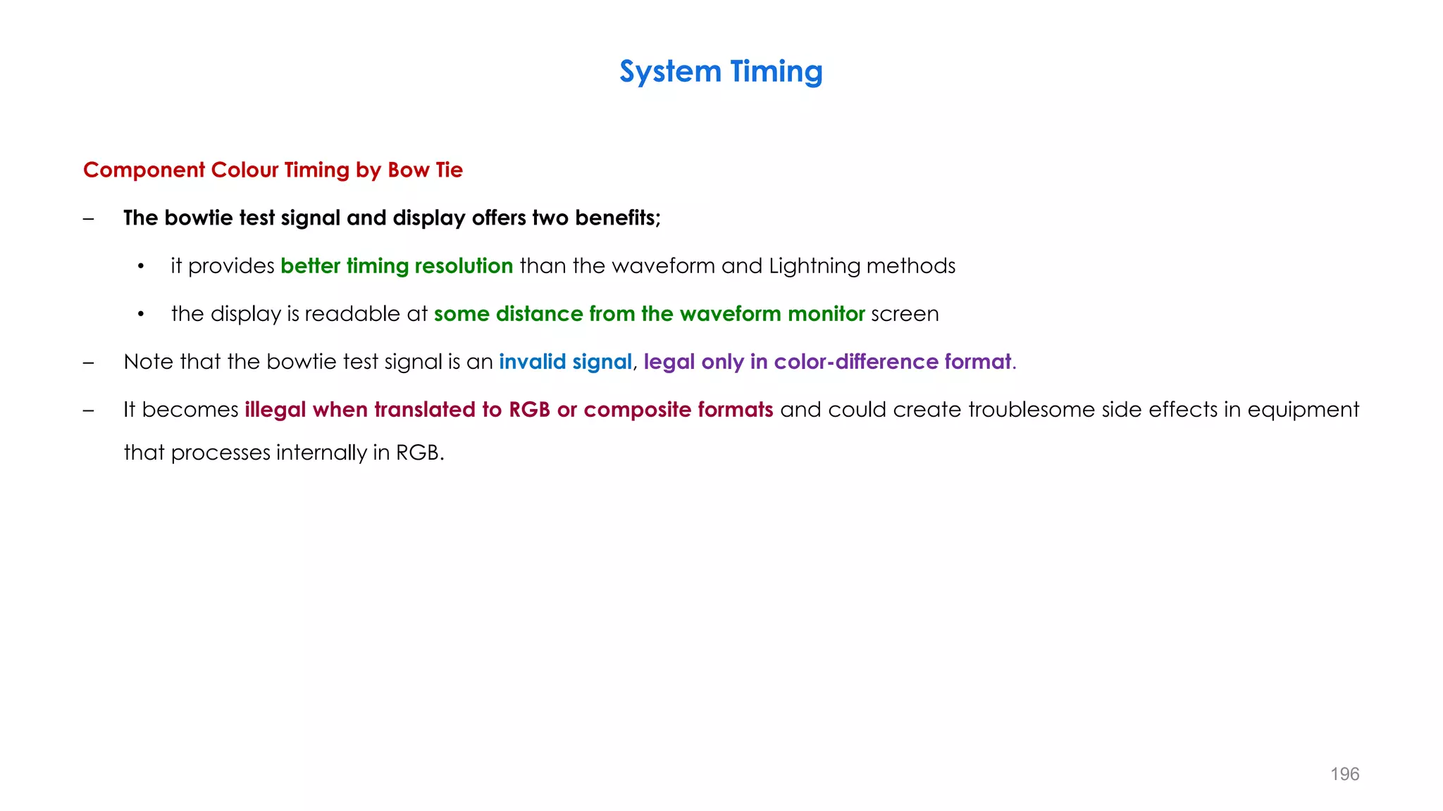 Component Colour Timing by Bow Tie
– The bowtie test signal and display offers two benefits;
• it provides better timing resolution than the waveform and Lightning methods
• the display is readable at some distance from the waveform monitor screen
– Note that the bowtie test signal is an invalid signal, legal only in color-difference format.
– It becomes illegal when translated to RGB or composite formats and could create troublesome side effects in equipment
that processes internally in RGB.
System Timing
196
 