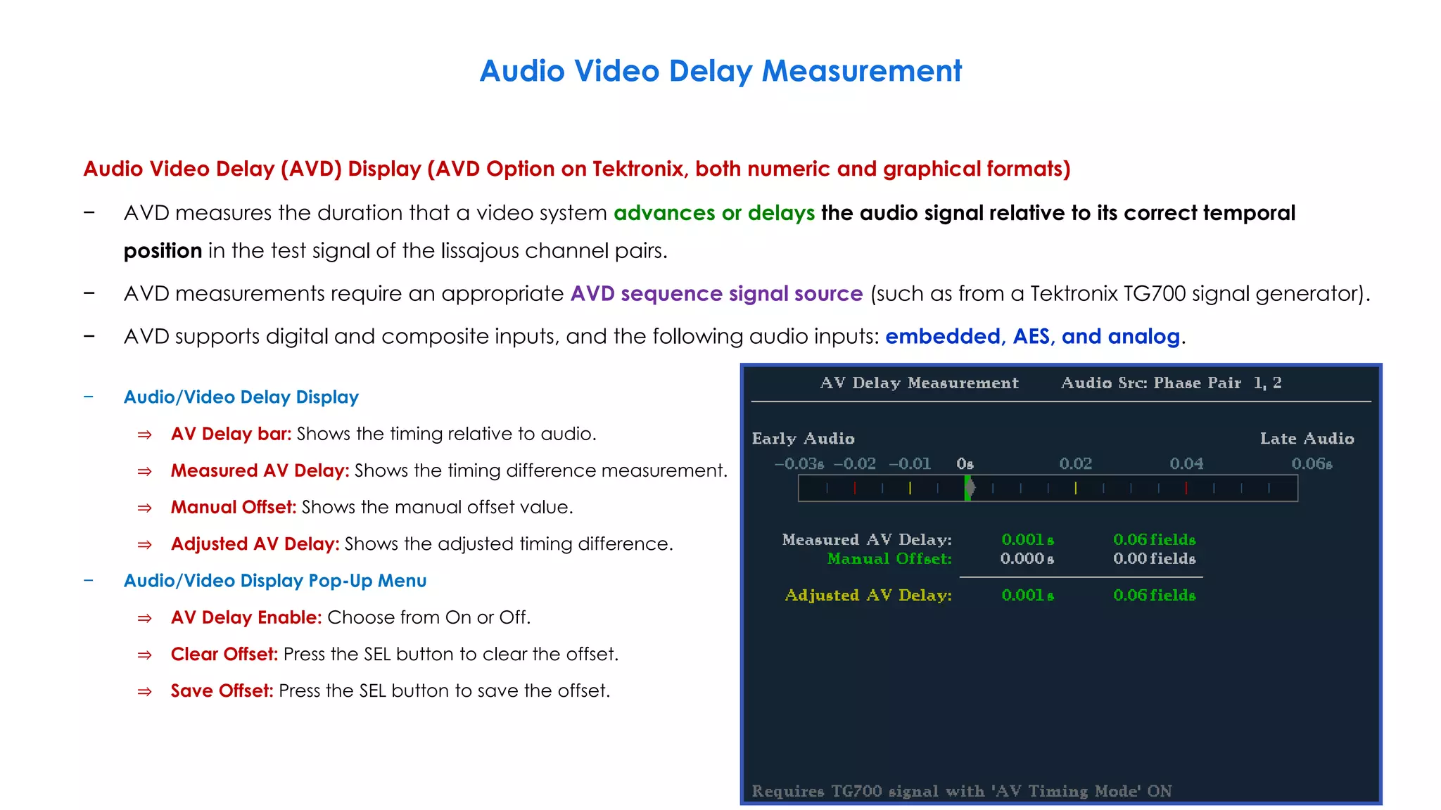 Audio Video Delay Measurement
Audio Video Delay (AVD) Display (AVD Option on Tektronix, both numeric and graphical formats)
− AVD measures the duration that a video system advances or delays the audio signal relative to its correct temporal
position in the test signal of the lissajous channel pairs.
− AVD measurements require an appropriate AVD sequence signal source (such as from a Tektronix TG700 signal generator).
− AVD supports digital and composite inputs, and the following audio inputs: embedded, AES, and analog.
198
− Audio/Video Delay Display
⇒ AV Delay bar: Shows the timing relative to audio.
⇒ Measured AV Delay: Shows the timing difference measurement.
⇒ Manual Offset: Shows the manual offset value.
⇒ Adjusted AV Delay: Shows the adjusted timing difference.
− Audio/Video Display Pop-Up Menu
⇒ AV Delay Enable: Choose from On or Off.
⇒ Clear Offset: Press the SEL button to clear the offset.
⇒ Save Offset: Press the SEL button to save the offset.
 