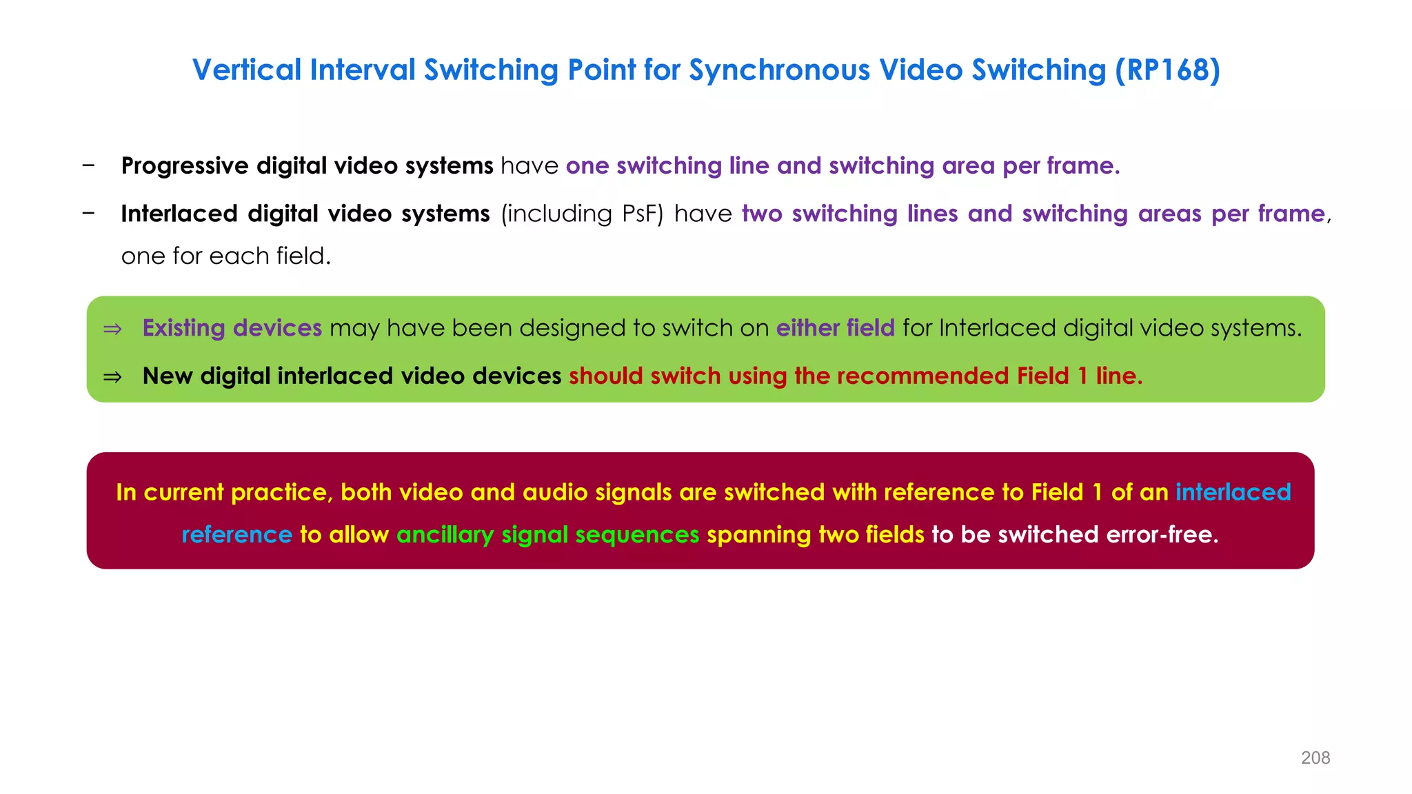 − Progressive digital video systems have one switching line and switching area per frame.
− Interlaced digital video systems (including PsF) have two switching lines and switching areas per frame,
one for each field.
In current practice, both video and audio signals are switched with reference to Field 1 of an interlaced
reference to allow ancillary signal sequences spanning two fields to be switched error-free.
208
Vertical Interval Switching Point for Synchronous Video Switching (RP168)
⇒ Existing devices may have been designed to switch on either field for Interlaced digital video systems.
⇒ New digital interlaced video devices should switch using the recommended Field 1 line.
 