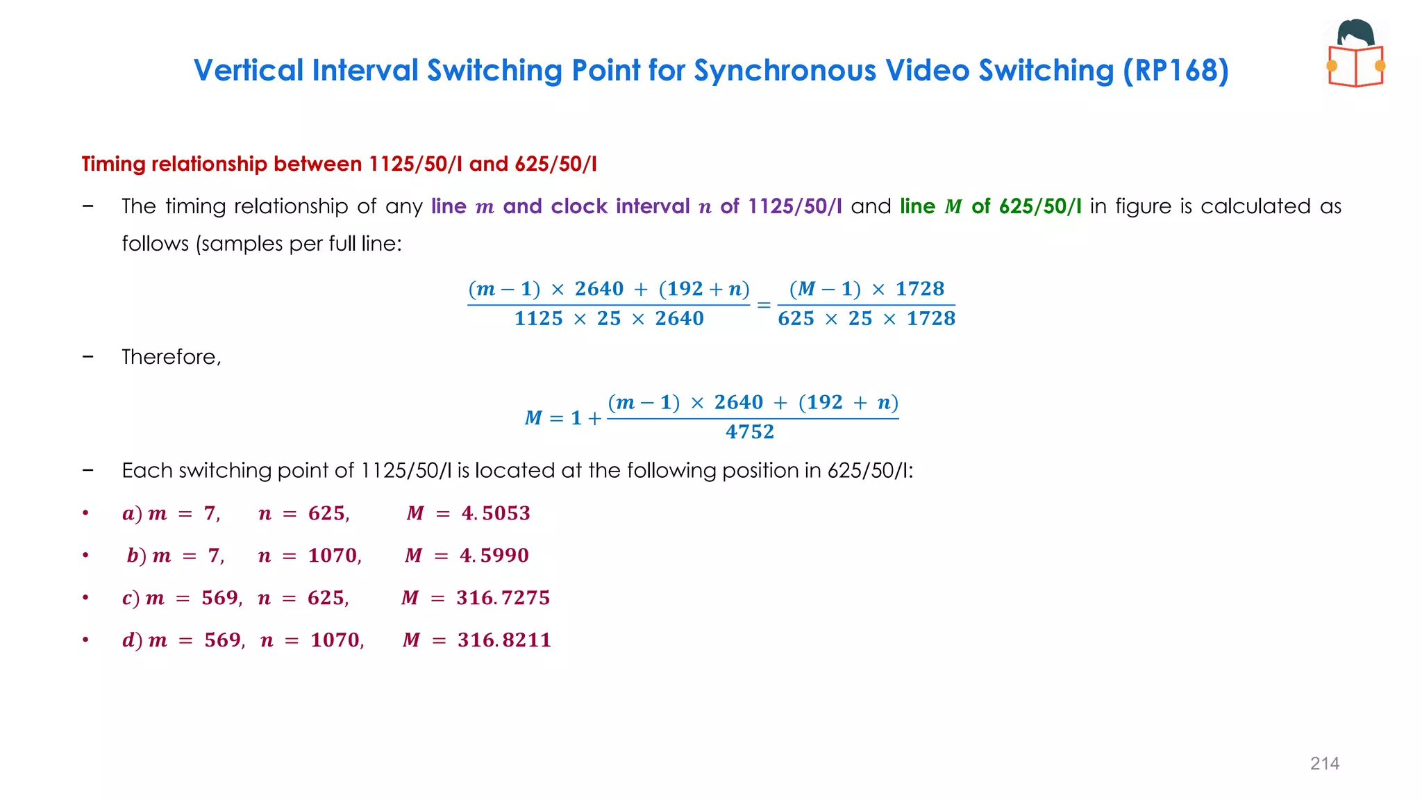 Timing relationship between 1125/50/I and 625/50/I
− The timing relationship of any line 𝒎 and clock interval 𝒏 of 1125/50/I and line 𝑴 of 625/50/I in figure is calculated as
follows (samples per full line:
(𝒎 − 𝟏) × 𝟐𝟔𝟒𝟎 + (𝟏𝟗𝟐 + 𝒏)
𝟏𝟏𝟐𝟓 × 𝟐𝟓 × 𝟐𝟔𝟒𝟎
=
(𝑴 − 𝟏) × 𝟏𝟕𝟐𝟖
𝟔𝟐𝟓 × 𝟐𝟓 × 𝟏𝟕𝟐𝟖
− Therefore,
𝑴 = 𝟏 +
(𝒎 − 𝟏) × 𝟐𝟔𝟒𝟎 + (𝟏𝟗𝟐 + 𝒏)
𝟒𝟕𝟓𝟐
− Each switching point of 1125/50/I is located at the following position in 625/50/I:
• 𝒂) 𝒎 = 𝟕, 𝒏 = 𝟔𝟐𝟓, 𝑴 = 𝟒. 𝟓𝟎𝟓𝟑
• 𝒃) 𝒎 = 𝟕, 𝒏 = 𝟏𝟎𝟕𝟎, 𝑴 = 𝟒. 𝟓𝟗𝟗𝟎
• 𝒄) 𝒎 = 𝟓𝟔𝟗, 𝒏 = 𝟔𝟐𝟓, 𝑴 = 𝟑𝟏𝟔. 𝟕𝟐𝟕𝟓
• 𝒅) 𝒎 = 𝟓𝟔𝟗, 𝒏 = 𝟏𝟎𝟕𝟎, 𝑴 = 𝟑𝟏𝟔. 𝟖𝟐𝟏𝟏
214
Vertical Interval Switching Point for Synchronous Video Switching (RP168)
 