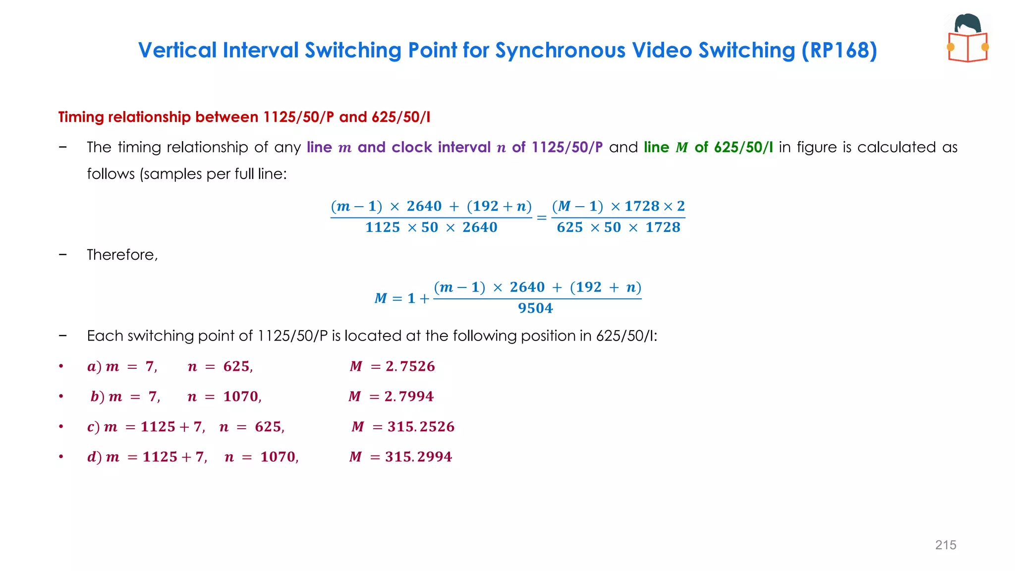 Timing relationship between 1125/50/P and 625/50/I
− The timing relationship of any line 𝒎 and clock interval 𝒏 of 1125/50/P and line 𝑴 of 625/50/I in figure is calculated as
follows (samples per full line:
(𝒎 − 𝟏) × 𝟐𝟔𝟒𝟎 + (𝟏𝟗𝟐 + 𝒏)
𝟏𝟏𝟐𝟓 × 𝟓𝟎 × 𝟐𝟔𝟒𝟎
=
(𝑴 − 𝟏) × 𝟏𝟕𝟐𝟖 × 𝟐
𝟔𝟐𝟓 × 𝟓𝟎 × 𝟏𝟕𝟐𝟖
− Therefore,
𝑴 = 𝟏 +
(𝒎 − 𝟏) × 𝟐𝟔𝟒𝟎 + (𝟏𝟗𝟐 + 𝒏)
𝟗𝟓𝟎𝟒
− Each switching point of 1125/50/P is located at the following position in 625/50/I:
• 𝒂) 𝒎 = 𝟕, 𝒏 = 𝟔𝟐𝟓, 𝑴 = 𝟐. 𝟕𝟓𝟐𝟔
• 𝒃) 𝒎 = 𝟕, 𝒏 = 𝟏𝟎𝟕𝟎, 𝑴 = 𝟐. 𝟕𝟗𝟗𝟒
• 𝒄) 𝒎 = 𝟏𝟏𝟐𝟓 + 𝟕, 𝒏 = 𝟔𝟐𝟓, 𝑴 = 𝟑𝟏𝟓. 𝟐𝟓𝟐𝟔
• 𝒅) 𝒎 = 𝟏𝟏𝟐𝟓 + 𝟕, 𝒏 = 𝟏𝟎𝟕𝟎, 𝑴 = 𝟑𝟏𝟓. 𝟐𝟗𝟗𝟒
215
Vertical Interval Switching Point for Synchronous Video Switching (RP168)
 