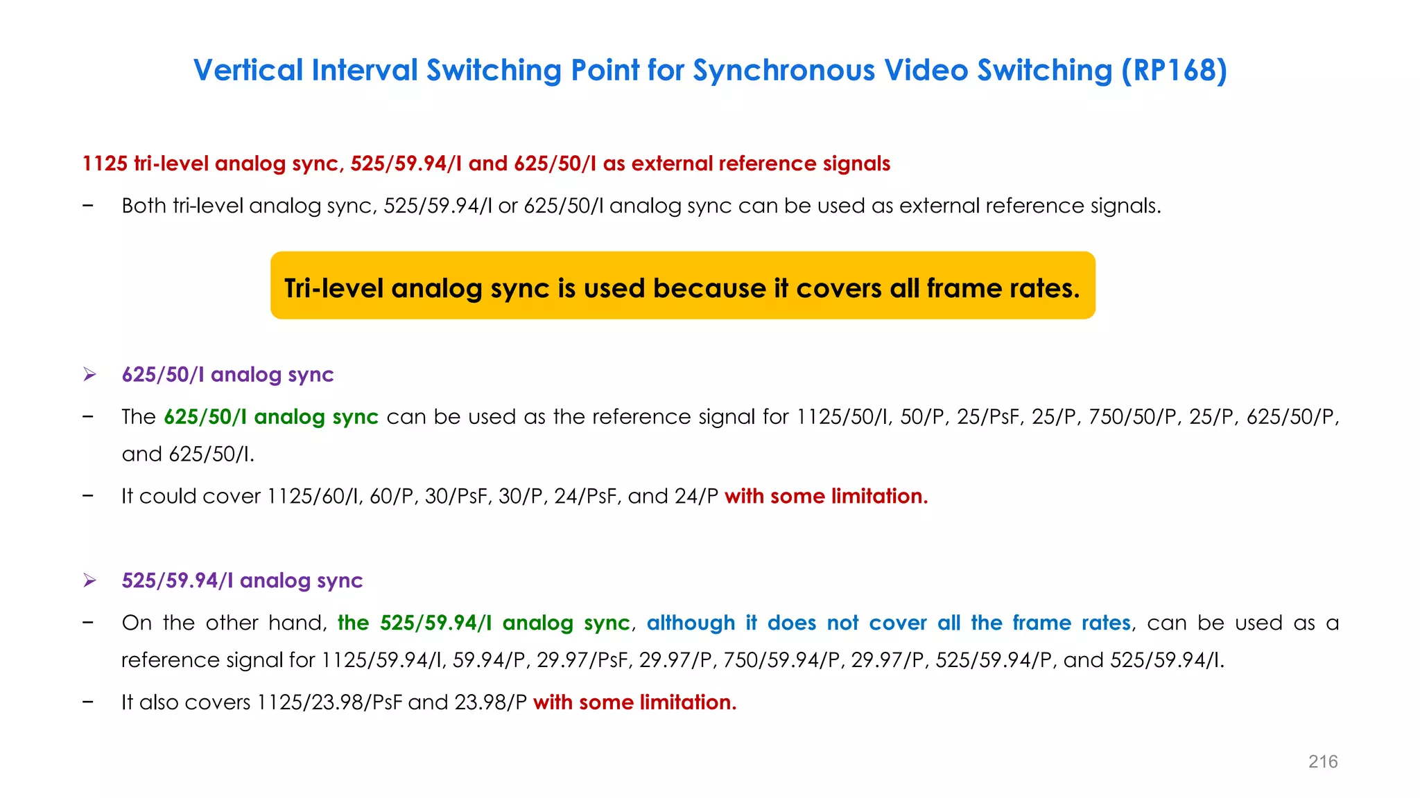 1125 tri-level analog sync, 525/59.94/I and 625/50/I as external reference signals
− Both tri-level analog sync, 525/59.94/I or 625/50/I analog sync can be used as external reference signals.
 625/50/I analog sync
− The 625/50/I analog sync can be used as the reference signal for 1125/50/I, 50/P, 25/PsF, 25/P, 750/50/P, 25/P, 625/50/P,
and 625/50/I.
− It could cover 1125/60/I, 60/P, 30/PsF, 30/P, 24/PsF, and 24/P with some limitation.
 525/59.94/I analog sync
− On the other hand, the 525/59.94/I analog sync, although it does not cover all the frame rates, can be used as a
reference signal for 1125/59.94/I, 59.94/P, 29.97/PsF, 29.97/P, 750/59.94/P, 29.97/P, 525/59.94/P, and 525/59.94/I.
− It also covers 1125/23.98/PsF and 23.98/P with some limitation.
216
Vertical Interval Switching Point for Synchronous Video Switching (RP168)
Tri-level analog sync is used because it covers all frame rates.
 