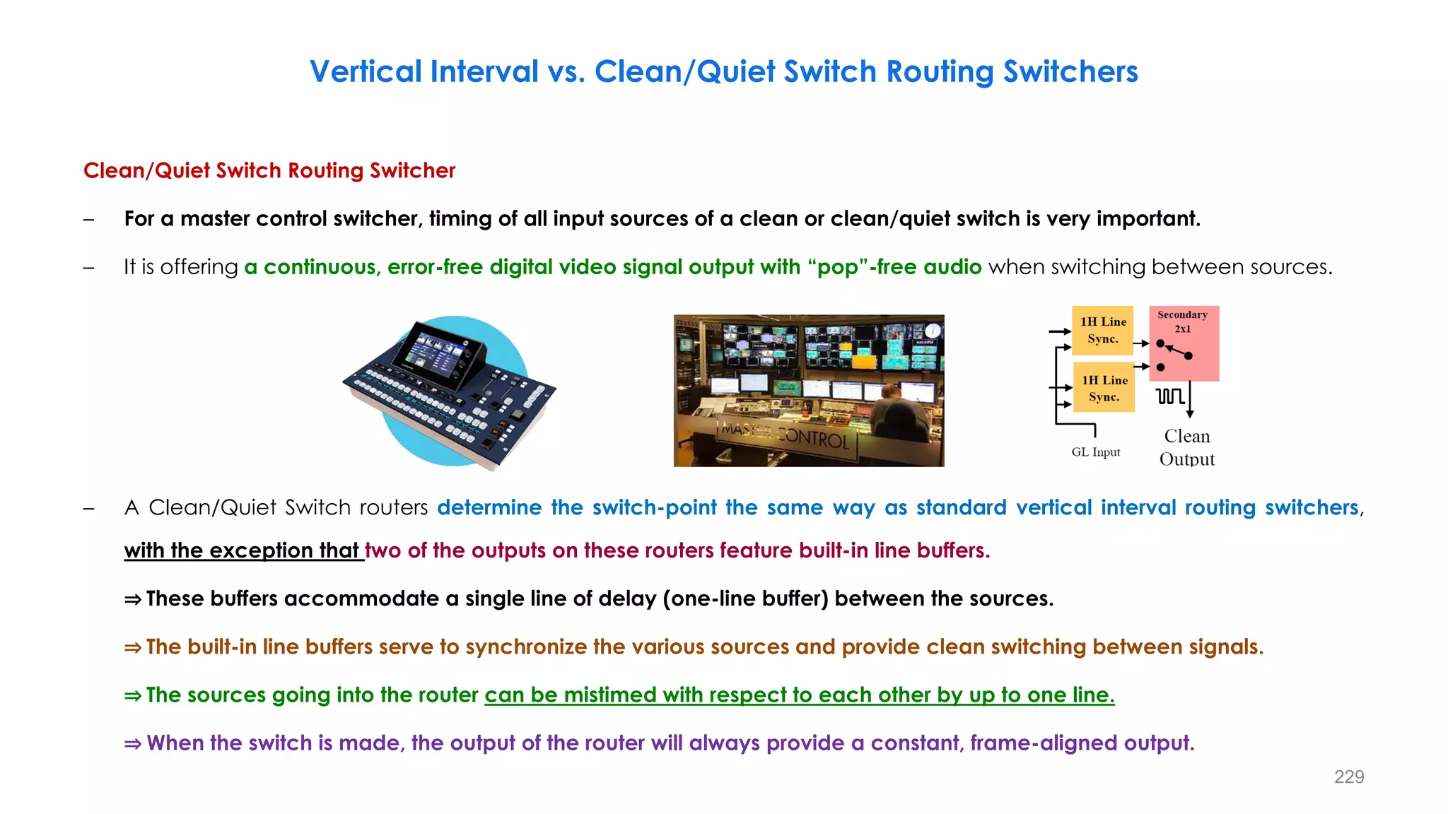 Clean/Quiet Switch Routing Switcher
– For a master control switcher, timing of all input sources of a clean or clean/quiet switch is very important.
– It is offering a continuous, error-free digital video signal output with “pop”-free audio when switching between sources.
– A Clean/Quiet Switch routers determine the switch-point the same way as standard vertical interval routing switchers,
with the exception that two of the outputs on these routers feature built-in line buffers.
⇒ These buffers accommodate a single line of delay (one-line buffer) between the sources.
⇒ The built-in line buffers serve to synchronize the various sources and provide clean switching between signals.
⇒ The sources going into the router can be mistimed with respect to each other by up to one line.
⇒ When the switch is made, the output of the router will always provide a constant, frame-aligned output.
229
Vertical Interval vs. Clean/Quiet Switch Routing Switchers
 