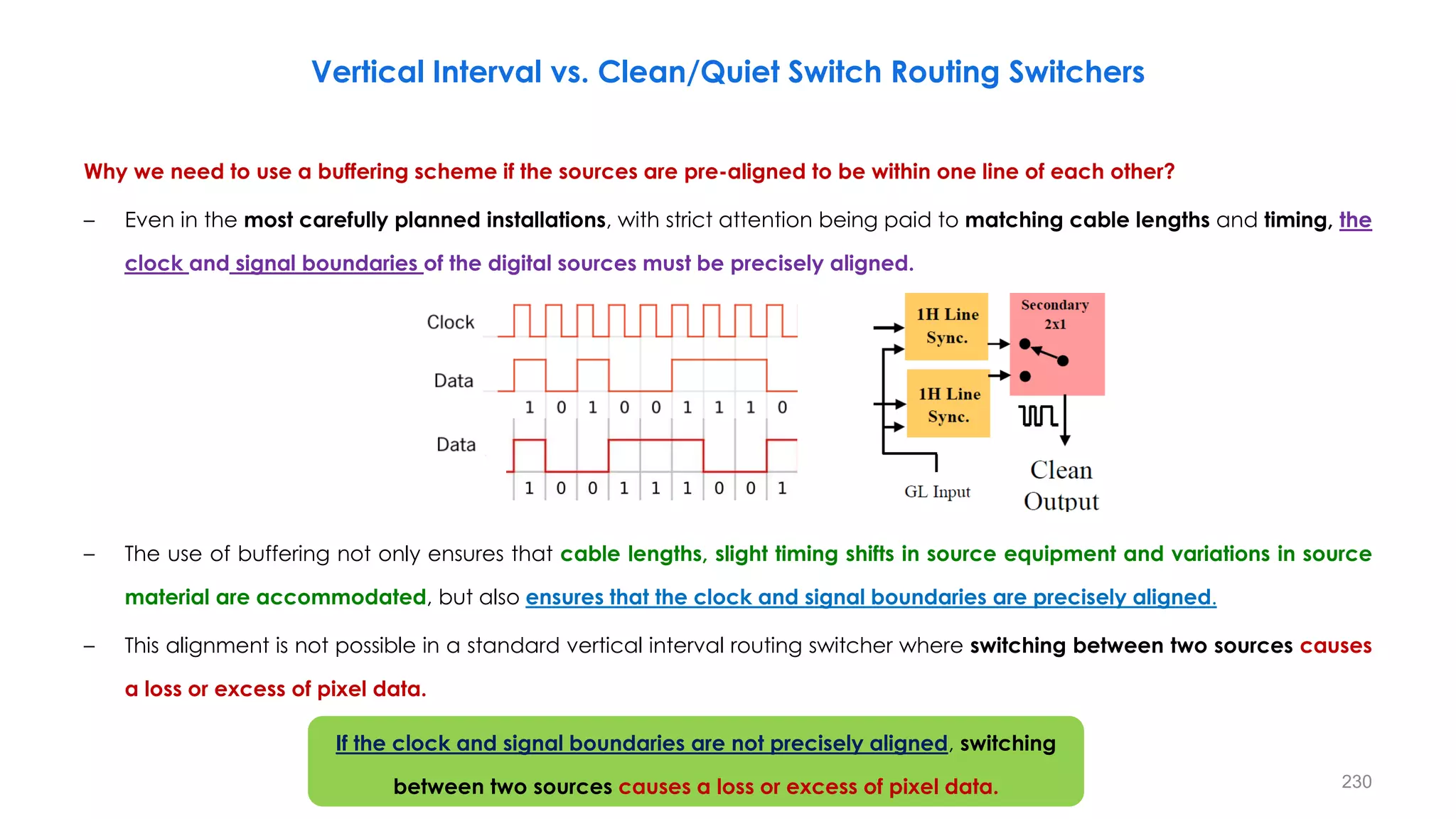 Why we need to use a buffering scheme if the sources are pre-aligned to be within one line of each other?
– Even in the most carefully planned installations, with strict attention being paid to matching cable lengths and timing, the
clock and signal boundaries of the digital sources must be precisely aligned.
– The use of buffering not only ensures that cable lengths, slight timing shifts in source equipment and variations in source
material are accommodated, but also ensures that the clock and signal boundaries are precisely aligned.
– This alignment is not possible in a standard vertical interval routing switcher where switching between two sources causes
a loss or excess of pixel data.
230
Vertical Interval vs. Clean/Quiet Switch Routing Switchers
If the clock and signal boundaries are not precisely aligned, switching
between two sources causes a loss or excess of pixel data.
 
