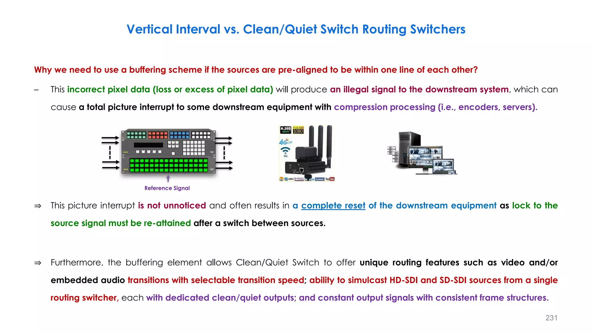 Why we need to use a buffering scheme if the sources are pre-aligned to be within one line of each other?
– This incorrect pixel data (loss or excess of pixel data) will produce an illegal signal to the downstream system, which can
cause a total picture interrupt to some downstream equipment with compression processing (i.e., encoders, servers).
⇒ This picture interrupt is not unnoticed and often results in a complete reset of the downstream equipment as lock to the
source signal must be re-attained after a switch between sources.
⇒ Furthermore, the buffering element allows Clean/Quiet Switch to offer unique routing features such as video and/or
embedded audio transitions with selectable transition speed; ability to simulcast HD-SDI and SD-SDI sources from a single
routing switcher, each with dedicated clean/quiet outputs; and constant output signals with consistent frame structures.
231
Vertical Interval vs. Clean/Quiet Switch Routing Switchers
Reference Signal
 