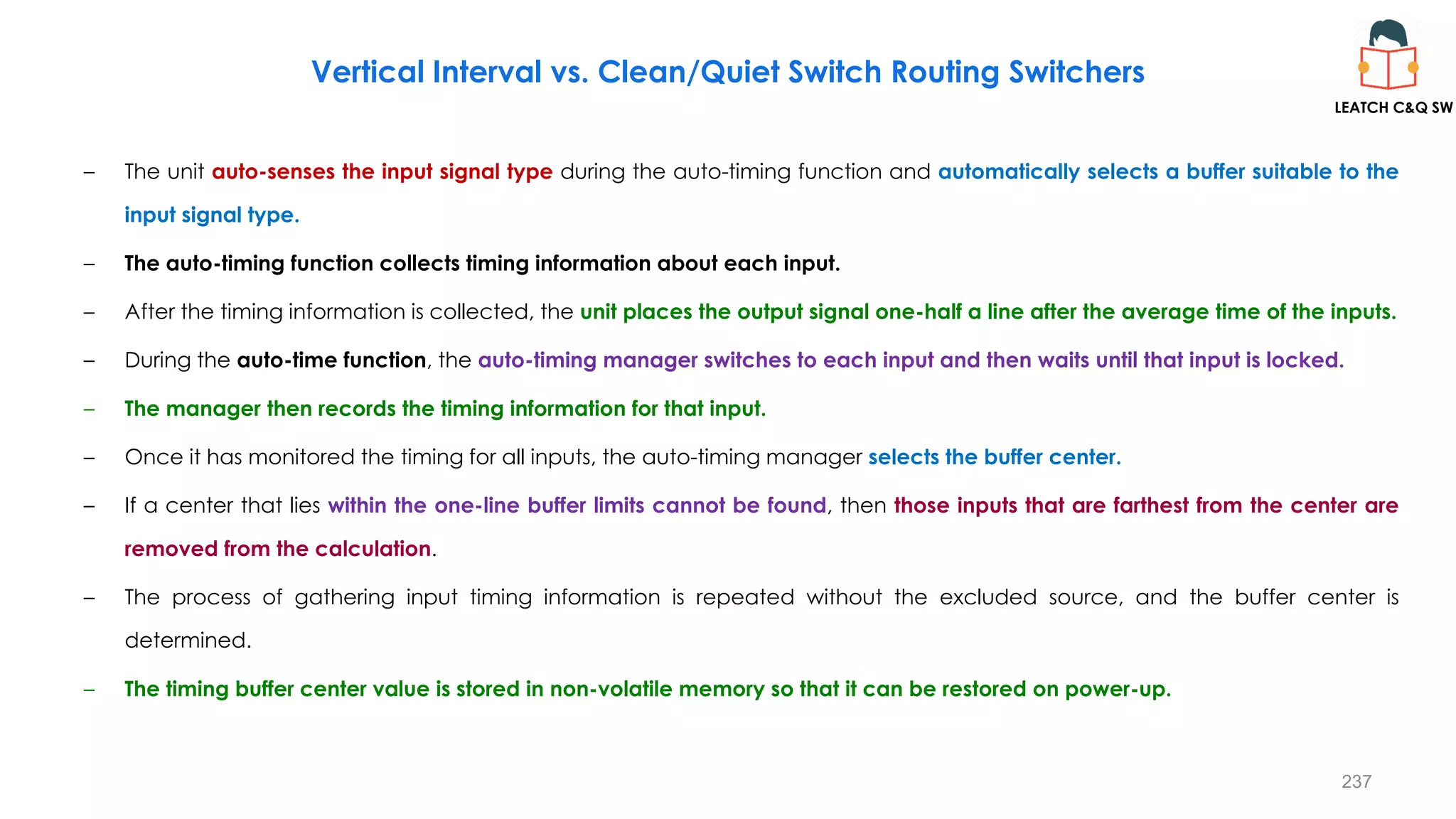 237
Vertical Interval vs. Clean/Quiet Switch Routing Switchers
– The unit auto-senses the input signal type during the auto-timing function and automatically selects a buffer suitable to the
input signal type.
– The auto-timing function collects timing information about each input.
– After the timing information is collected, the unit places the output signal one-half a line after the average time of the inputs.
– During the auto-time function, the auto-timing manager switches to each input and then waits until that input is locked.
– The manager then records the timing information for that input.
– Once it has monitored the timing for all inputs, the auto-timing manager selects the buffer center.
– If a center that lies within the one-line buffer limits cannot be found, then those inputs that are farthest from the center are
removed from the calculation.
– The process of gathering input timing information is repeated without the excluded source, and the buffer center is
determined.
– The timing buffer center value is stored in non-volatile memory so that it can be restored on power-up.
LEATCH C&Q SW
 
