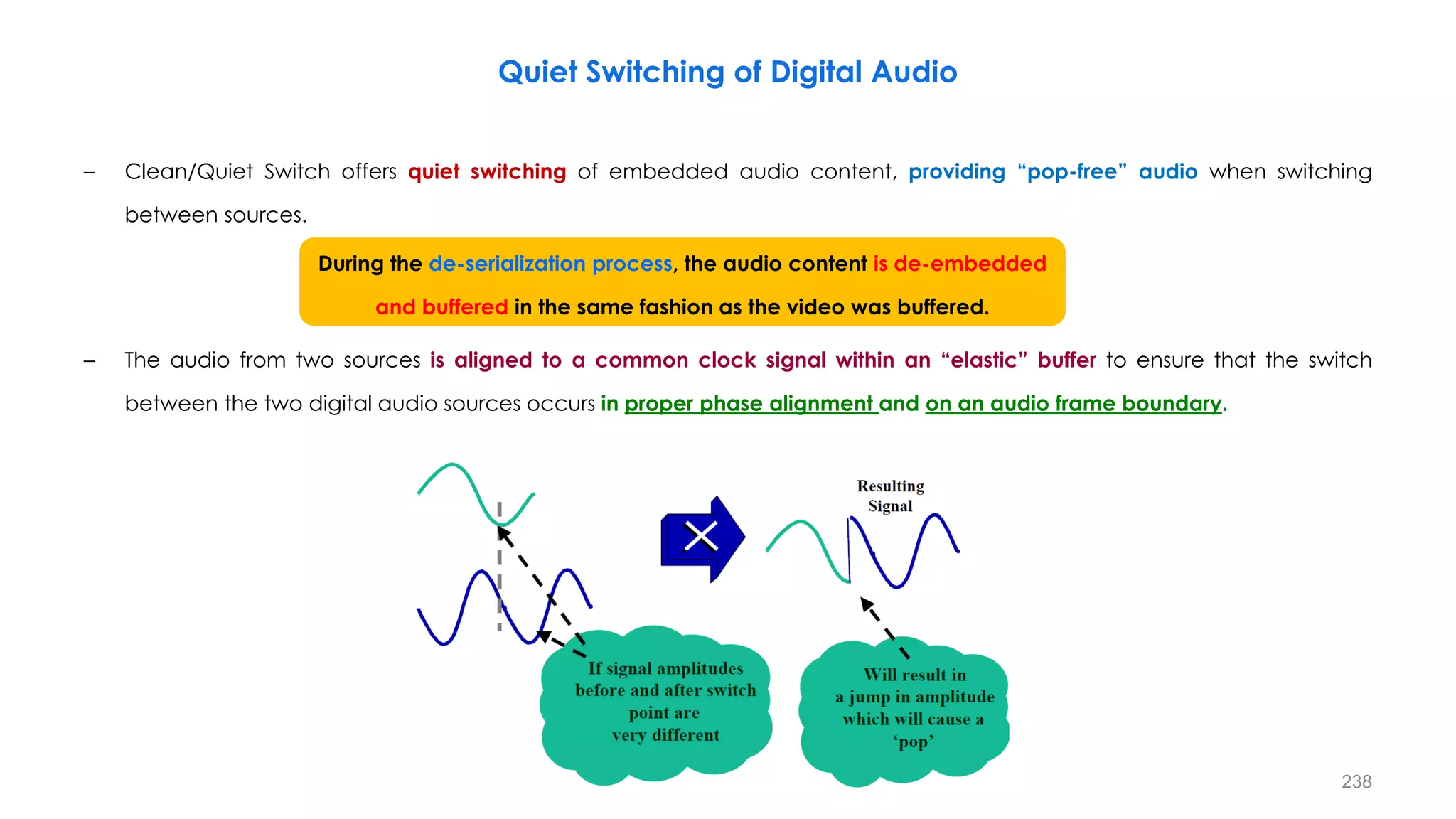 238
Quiet Switching of Digital Audio
– Clean/Quiet Switch offers quiet switching of embedded audio content, providing “pop-free” audio when switching
between sources.
– The audio from two sources is aligned to a common clock signal within an “elastic” buffer to ensure that the switch
between the two digital audio sources occurs in proper phase alignment and on an audio frame boundary.
During the de-serialization process, the audio content is de-embedded
and buffered in the same fashion as the video was buffered.
 
