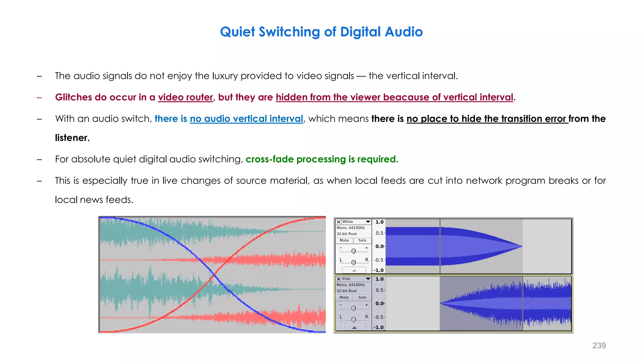 239
Quiet Switching of Digital Audio
– The audio signals do not enjoy the luxury provided to video signals — the vertical interval.
– Glitches do occur in a video router, but they are hidden from the viewer beacause of vertical interval.
– With an audio switch, there is no audio vertical interval, which means there is no place to hide the transition error from the
listener.
– For absolute quiet digital audio switching, cross-fade processing is required.
– This is especially true in live changes of source material, as when local feeds are cut into network program breaks or for
local news feeds.
 