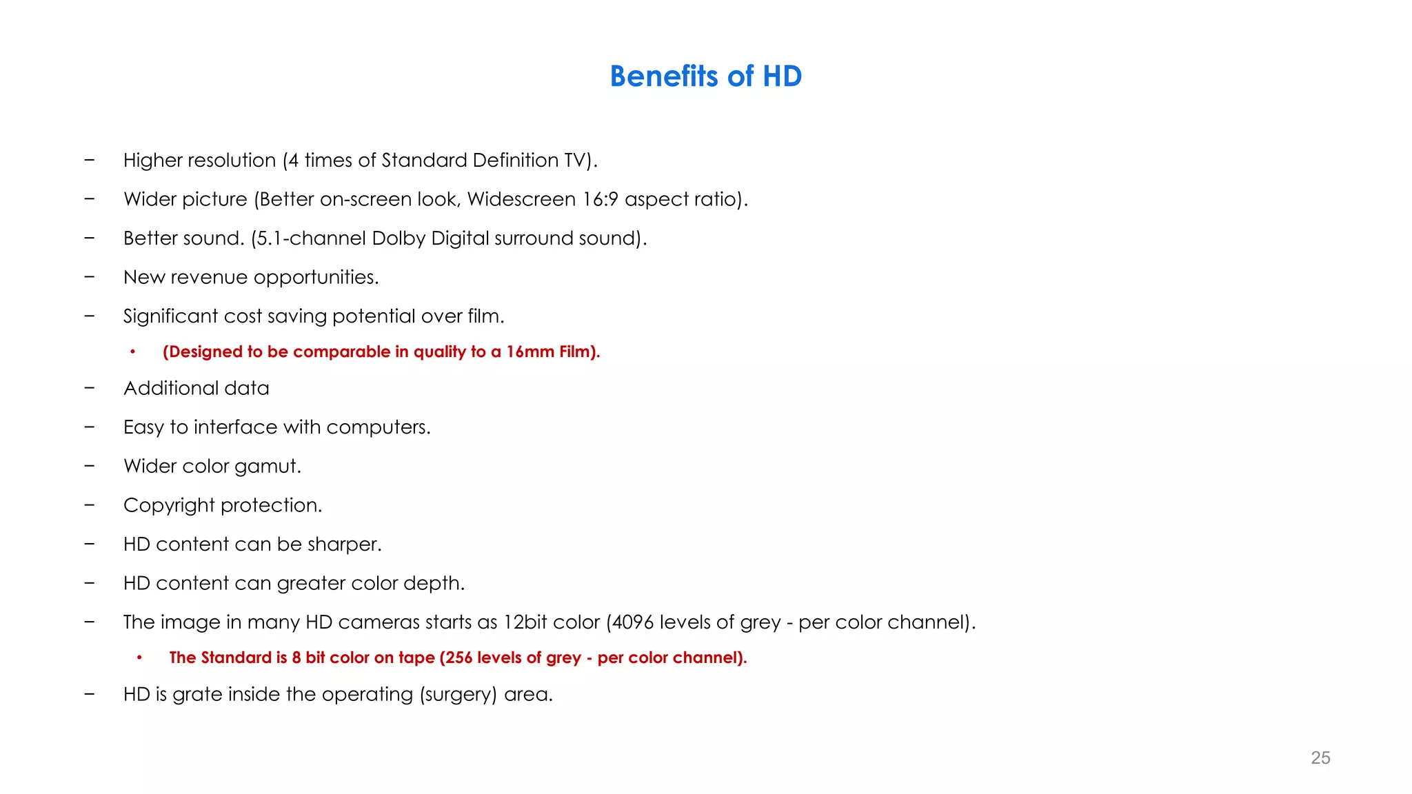 Benefits of HD
− Higher resolution (4 times of Standard Definition TV).
− Wider picture (Better on-screen look, Widescreen 16:9 aspect ratio).
− Better sound. (5.1-channel Dolby Digital surround sound).
− New revenue opportunities.
− Significant cost saving potential over film.
• (Designed to be comparable in quality to a 16mm Film).
− Additional data
− Easy to interface with computers.
− Wider color gamut.
− Copyright protection.
− HD content can be sharper.
− HD content can greater color depth.
− The image in many HD cameras starts as 12bit color (4096 levels of grey - per color channel).
• The Standard is 8 bit color on tape (256 levels of grey - per color channel).
− HD is grate inside the operating (surgery) area.
25
 
