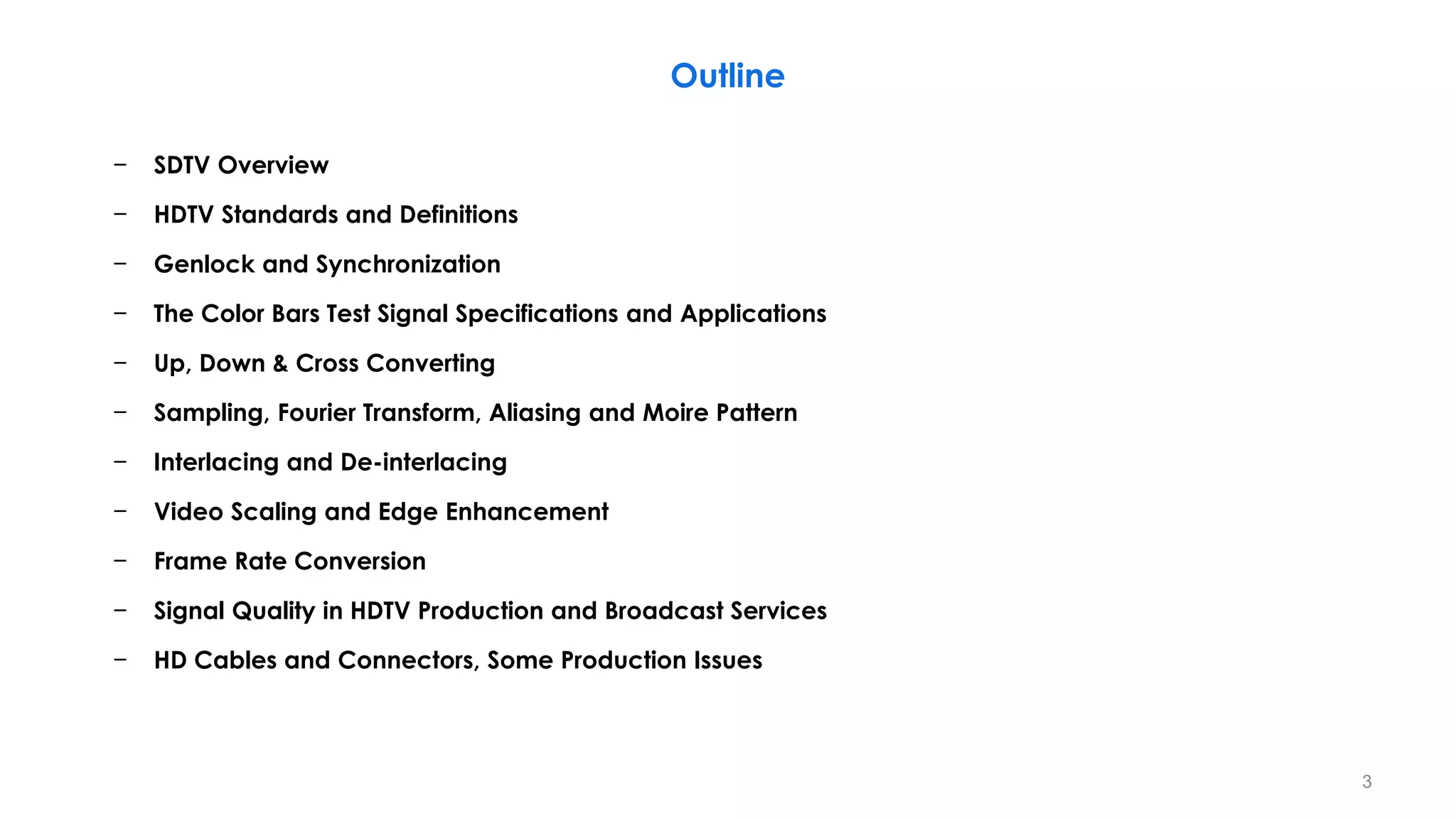 − SDTV Overview
− HDTV Standards and Definitions
− Genlock and Synchronization
− The Color Bars Test Signal Specifications and Applications
− Up, Down & Cross Converting
− Sampling, Fourier Transform, Aliasing and Moire Pattern
− Interlacing and De-interlacing
− Video Scaling and Edge Enhancement
− Frame Rate Conversion
− Signal Quality in HDTV Production and Broadcast Services
− HD Cables and Connectors, Some Production Issues
Outline
3
 