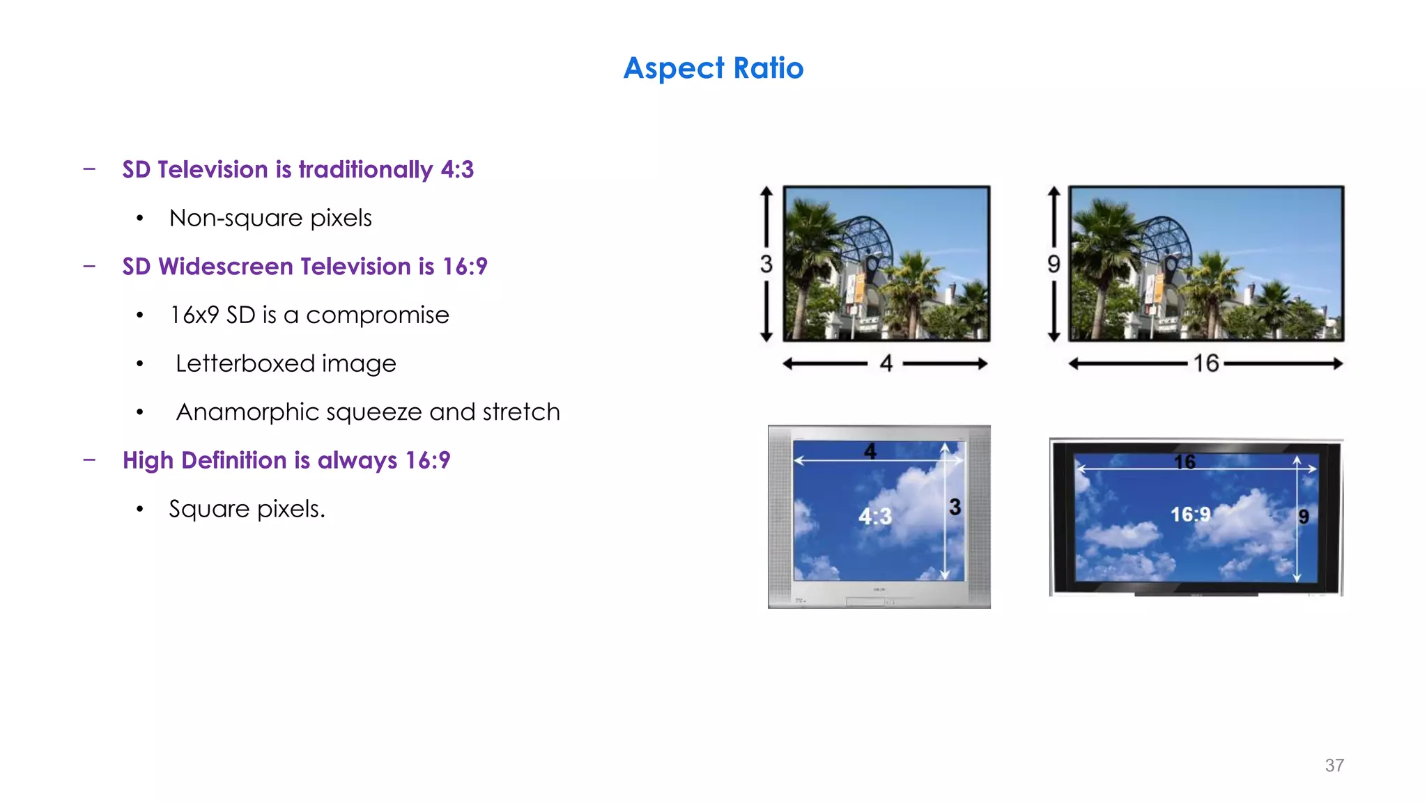 − SD Television is traditionally 4:3
• Non-square pixels
− SD Widescreen Television is 16:9
• 16x9 SD is a compromise
• Letterboxed image
• Anamorphic squeeze and stretch
− High Definition is always 16:9
• Square pixels.
Aspect Ratio
37
 
