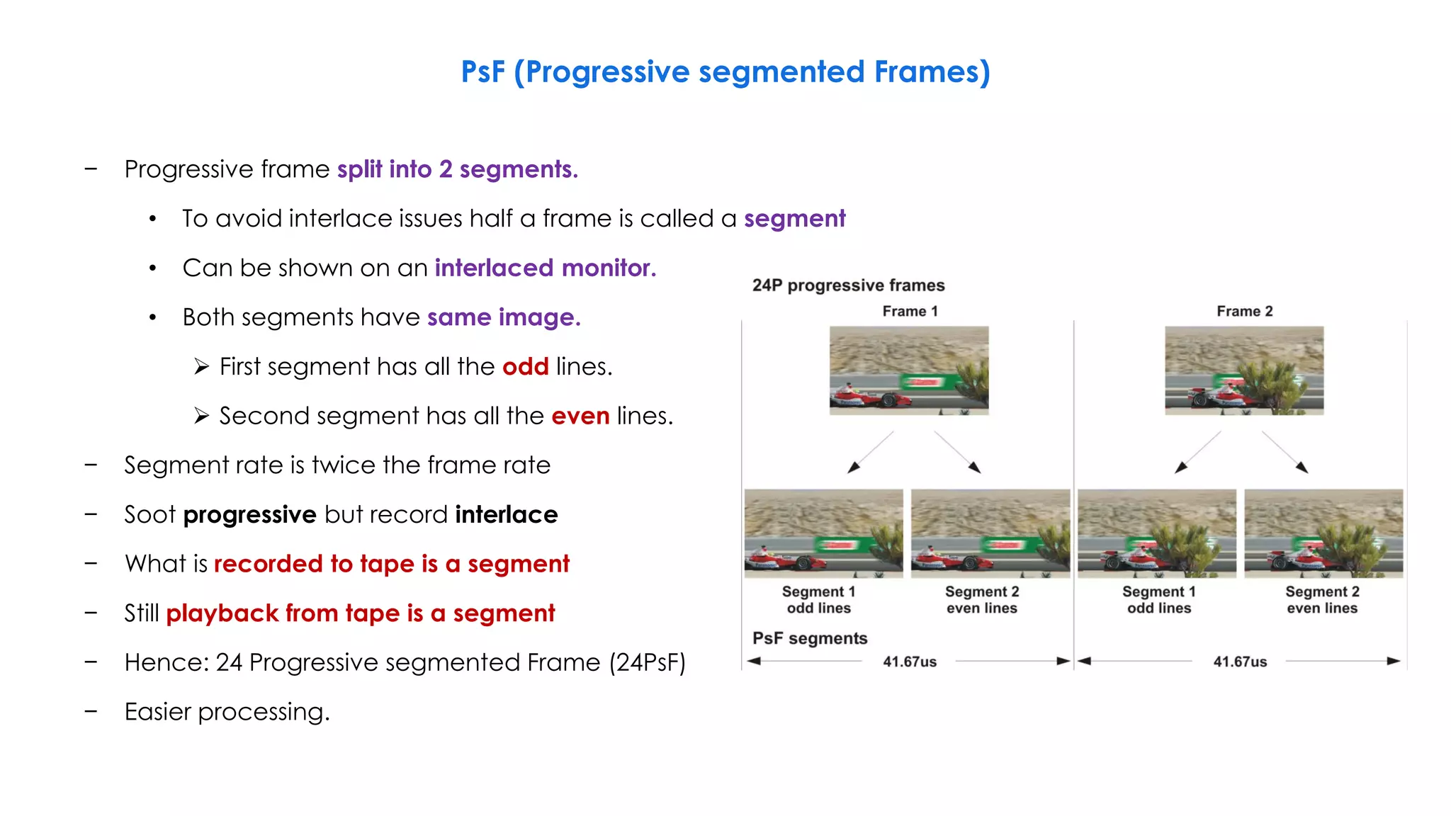 − Progressive frame split into 2 segments.
• To avoid interlace issues half a frame is called a segment
• Can be shown on an interlaced monitor.
• Both segments have same image.
 First segment has all the odd lines.
 Second segment has all the even lines.
− Segment rate is twice the frame rate
− Soot progressive but record interlace
− What is recorded to tape is a segment
− Still playback from tape is a segment
− Hence: 24 Progressive segmented Frame (24PsF)
− Easier processing.
PsF (Progressive segmented Frames)
 