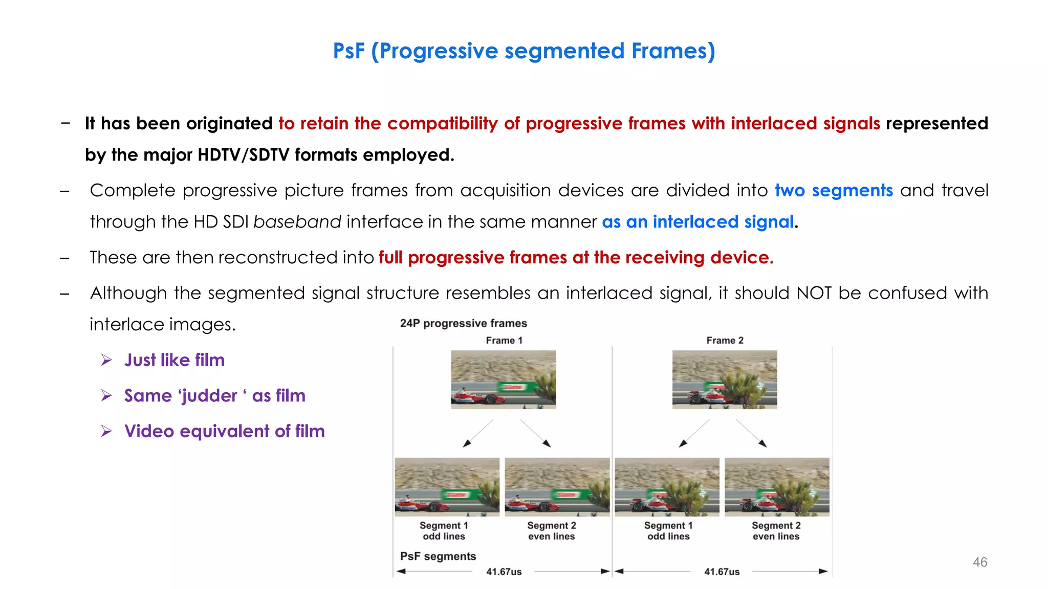 − It has been originated to retain the compatibility of progressive frames with interlaced signals represented
by the major HDTV/SDTV formats employed.
– Complete progressive picture frames from acquisition devices are divided into two segments and travel
through the HD SDI baseband interface in the same manner as an interlaced signal.
– These are then reconstructed into full progressive frames at the receiving device.
– Although the segmented signal structure resembles an interlaced signal, it should NOT be confused with
interlace images.
 Just like film
 Same ‘judder ‘ as film
 Video equivalent of film
PsF (Progressive segmented Frames)
46
 