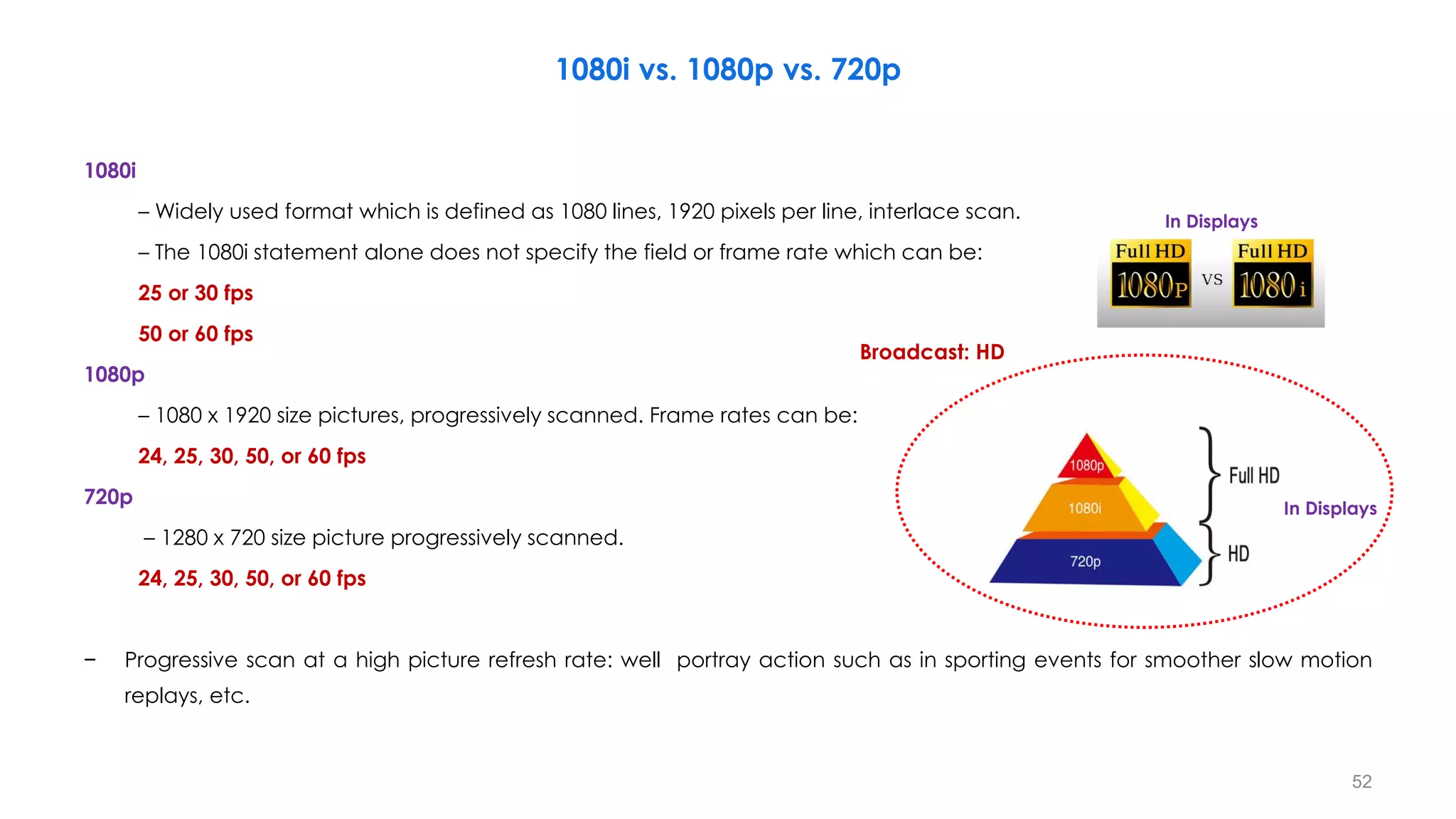 1080i vs. 1080p vs. 720p
1080i
– Widely used format which is defined as 1080 lines, 1920 pixels per line, interlace scan.
– The 1080i statement alone does not specify the field or frame rate which can be:
25 or 30 fps
50 or 60 fps
1080p
– 1080 x 1920 size pictures, progressively scanned. Frame rates can be:
24, 25, 30, 50, or 60 fps
720p
– 1280 x 720 size picture progressively scanned.
24, 25, 30, 50, or 60 fps
− Progressive scan at a high picture refresh rate: well portray action such as in sporting events for smoother slow motion
replays, etc.
In Displays
In Displays
52
Broadcast: HD
 