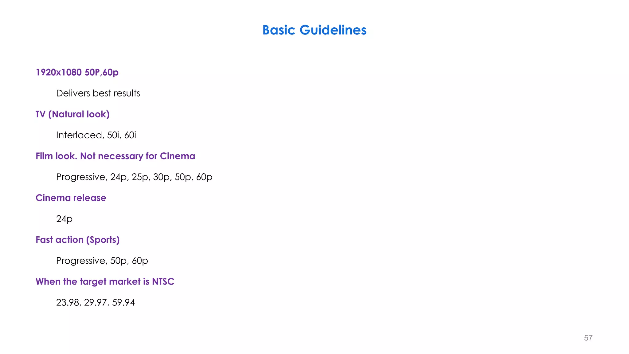 Basic Guidelines
1920x1080 50P,60p
Delivers best results
TV (Natural look)
Interlaced, 50i, 60i
Film look. Not necessary for Cinema
Progressive, 24p, 25p, 30p, 50p, 60p
Cinema release
24p
Fast action (Sports)
Progressive, 50p, 60p
When the target market is NTSC
23.98, 29.97, 59.94
57
 