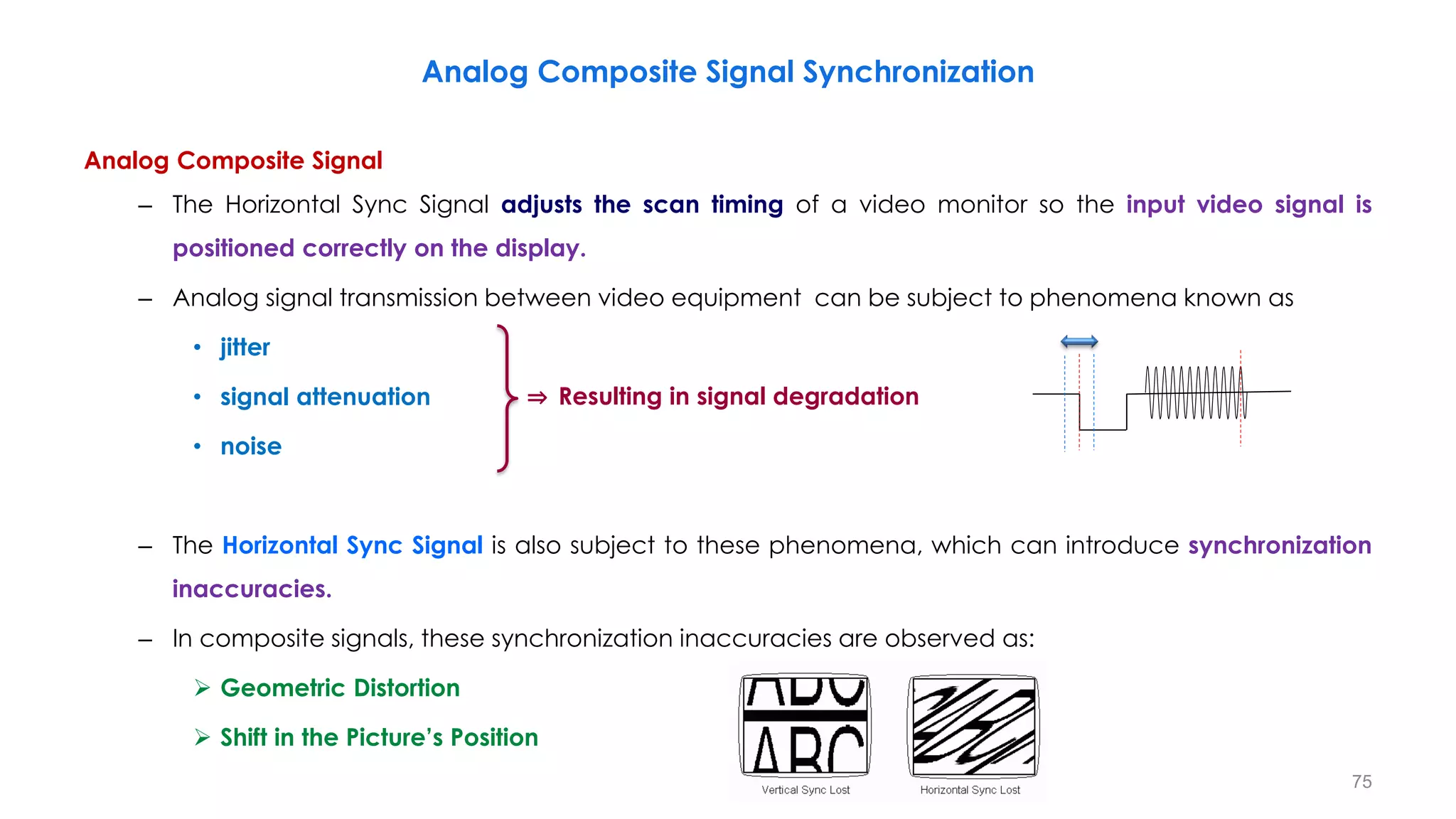 Analog Composite Signal
– The Horizontal Sync Signal adjusts the scan timing of a video monitor so the input video signal is
positioned correctly on the display.
– Analog signal transmission between video equipment can be subject to phenomena known as
• jitter
• signal attenuation
• noise
– The Horizontal Sync Signal is also subject to these phenomena, which can introduce synchronization
inaccuracies.
– In composite signals, these synchronization inaccuracies are observed as:
 Geometric Distortion
 Shift in the Picture’s Position
Analog Composite Signal Synchronization
75
⇒ Resulting in signal degradation
 