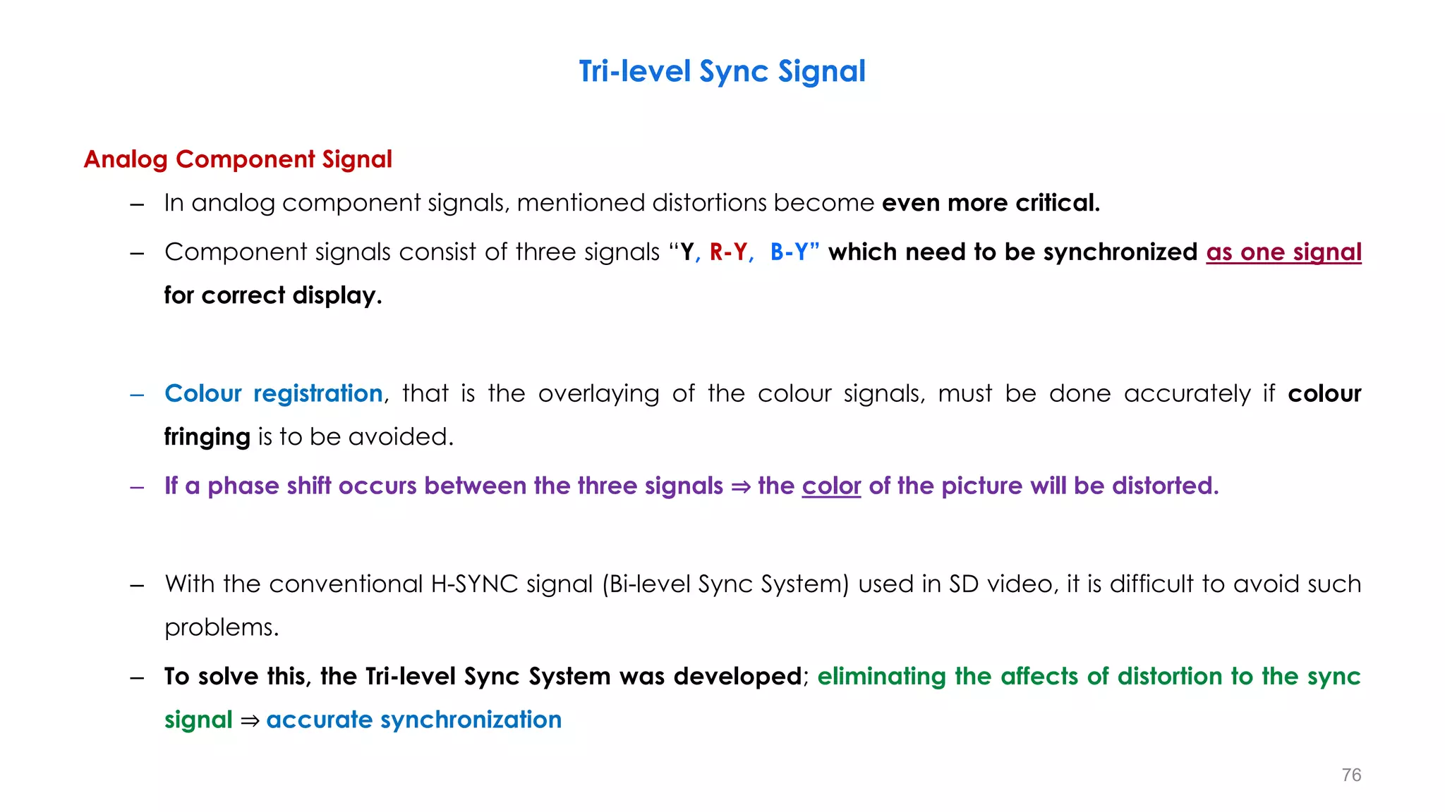 Analog Component Signal
– In analog component signals, mentioned distortions become even more critical.
– Component signals consist of three signals “Y, R-Y, B-Y” which need to be synchronized as one signal
for correct display.
– Colour registration, that is the overlaying of the colour signals, must be done accurately if colour
fringing is to be avoided.
– If a phase shift occurs between the three signals ⇒ the color of the picture will be distorted.
– With the conventional H-SYNC signal (Bi-level Sync System) used in SD video, it is difficult to avoid such
problems.
– To solve this, the Tri-level Sync System was developed; eliminating the affects of distortion to the sync
signal ⇒ accurate synchronization
76
Tri-level Sync Signal
 