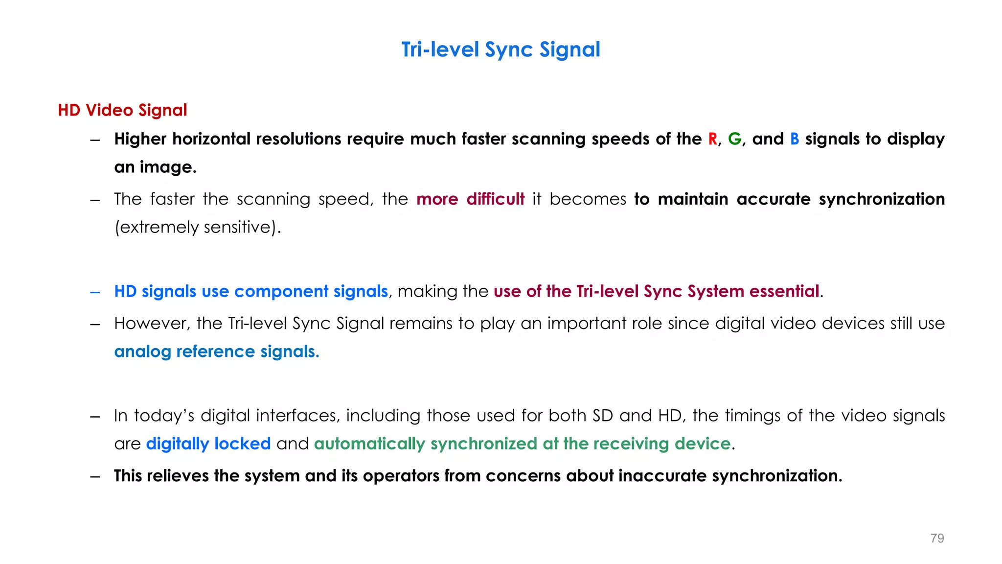 HD Video Signal
– Higher horizontal resolutions require much faster scanning speeds of the R, G, and B signals to display
an image.
– The faster the scanning speed, the more difficult it becomes to maintain accurate synchronization
(extremely sensitive).
– HD signals use component signals, making the use of the Tri-level Sync System essential.
– However, the Tri-level Sync Signal remains to play an important role since digital video devices still use
analog reference signals.
– In today’s digital interfaces, including those used for both SD and HD, the timings of the video signals
are digitally locked and automatically synchronized at the receiving device.
– This relieves the system and its operators from concerns about inaccurate synchronization.
Tri-level Sync Signal
79
 