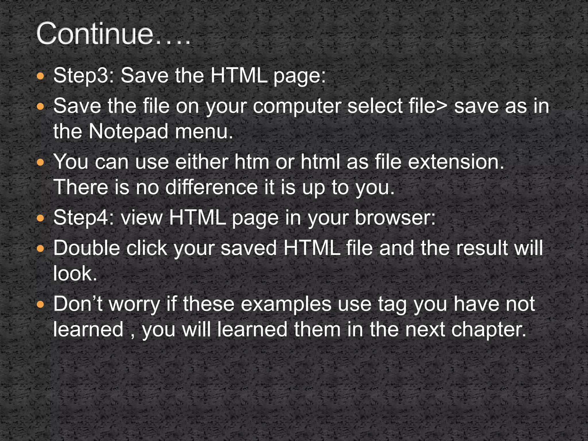  Step3: Save the HTML page: 
 Save the file on your computer select file> save as in 
the Notepad menu. 
 You can use either htm or html as file extension. 
There is no difference it is up to you. 
 Step4: view HTML page in your browser: 
 Double click your saved HTML file and the result will 
look. 
 Don’t worry if these examples use tag you have not 
learned , you will learned them in the next chapter. 
 