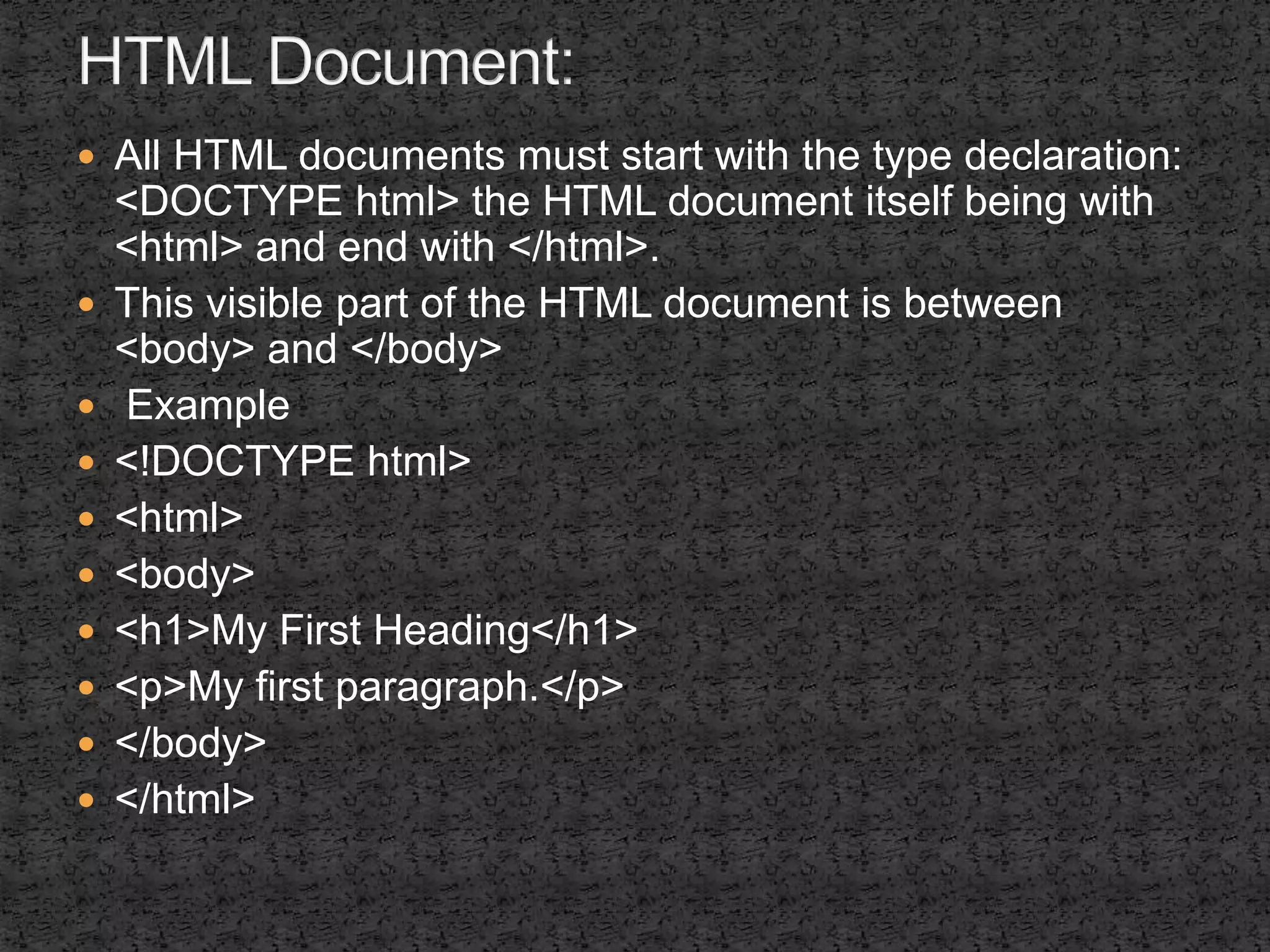  All HTML documents must start with the type declaration: 
<DOCTYPE html> the HTML document itself being with 
<html> and end with </html>. 
 This visible part of the HTML document is between 
<body> and </body> 
 Example 
 <!DOCTYPE html> 
 <html> 
 <body> 
 <h1>My First Heading</h1> 
 <p>My first paragraph.</p> 
 </body> 
 </html> 
 