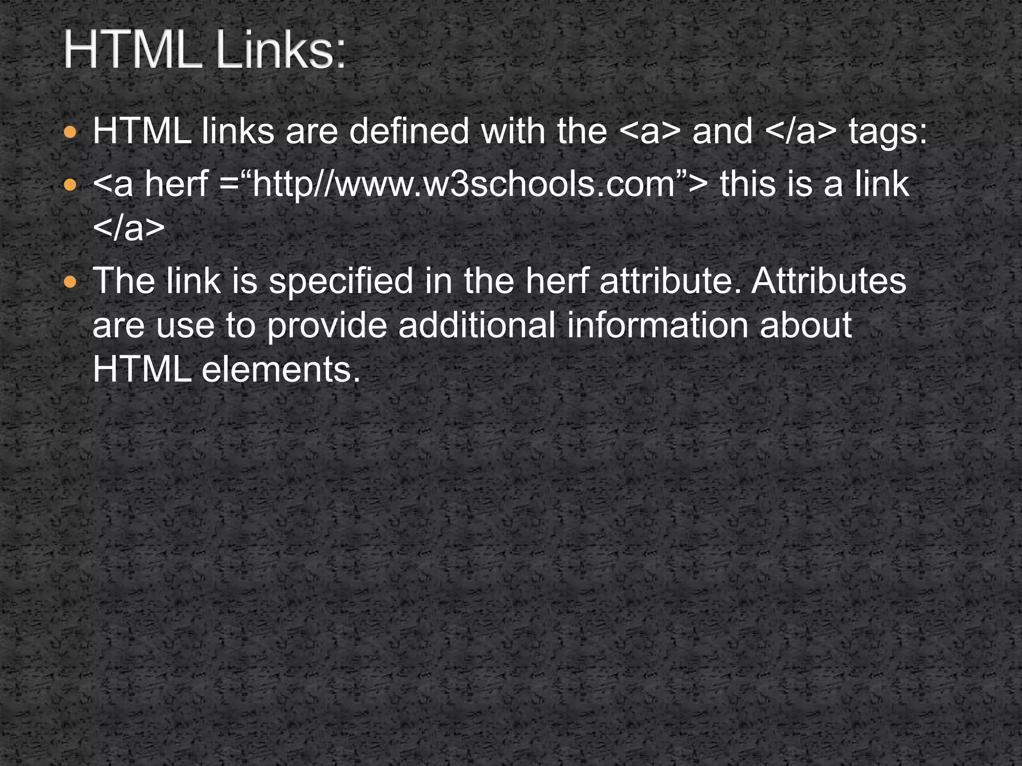  HTML links are defined with the <a> and </a> tags: 
 <a herf =“http//www.w3schools.com”> this is a link 
</a> 
 The link is specified in the herf attribute. Attributes 
are use to provide additional information about 
HTML elements. 
 
