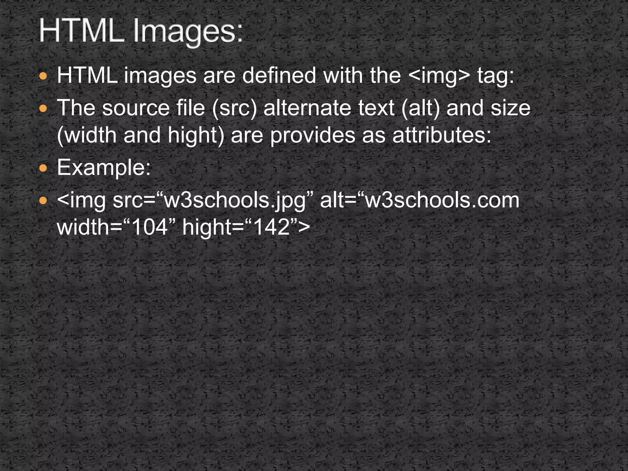  HTML images are defined with the <img> tag: 
 The source file (src) alternate text (alt) and size 
(width and hight) are provides as attributes: 
 Example: 
 <img src=“w3schools.jpg” alt=“w3schools.com 
width=“104” hight=“142”> 
 