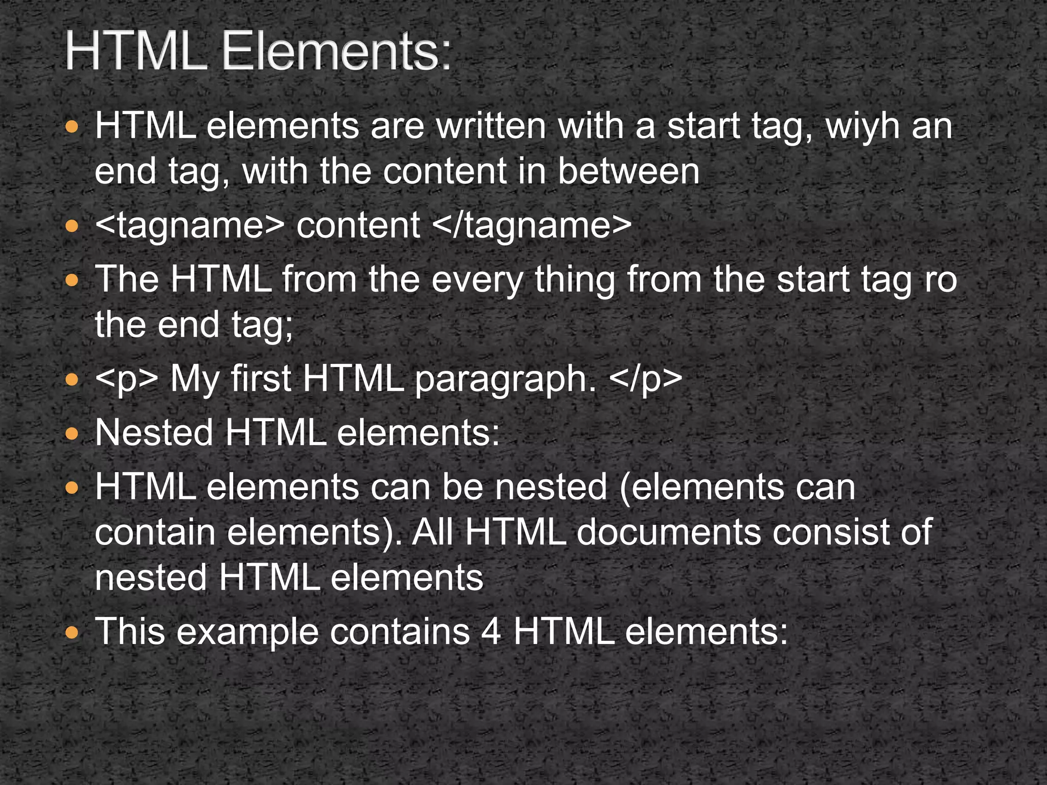 HTML elements are written with a start tag, wiyh an 
end tag, with the content in between 
 <tagname> content </tagname> 
 The HTML from the every thing from the start tag ro 
the end tag; 
 <p> My first HTML paragraph. </p> 
 Nested HTML elements: 
 HTML elements can be nested (elements can 
contain elements). All HTML documents consist of 
nested HTML elements 
 This example contains 4 HTML elements: 
 
