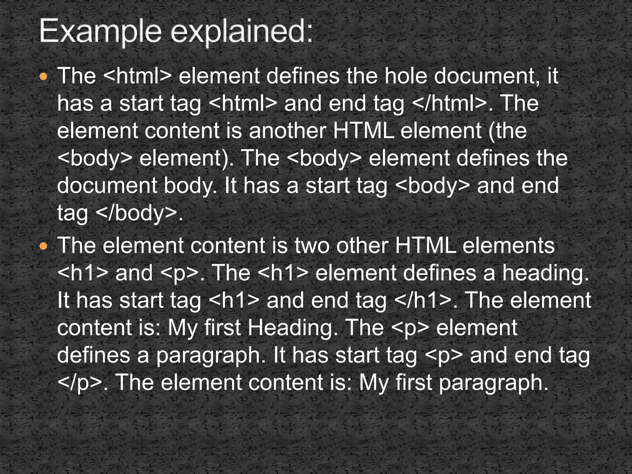  The <html> element defines the hole document, it 
has a start tag <html> and end tag </html>. The 
element content is another HTML element (the 
<body> element). The <body> element defines the 
document body. It has a start tag <body> and end 
tag </body>. 
 The element content is two other HTML elements 
<h1> and <p>. The <h1> element defines a heading. 
It has start tag <h1> and end tag </h1>. The element 
content is: My first Heading. The <p> element 
defines a paragraph. It has start tag <p> and end tag 
</p>. The element content is: My first paragraph. 
 