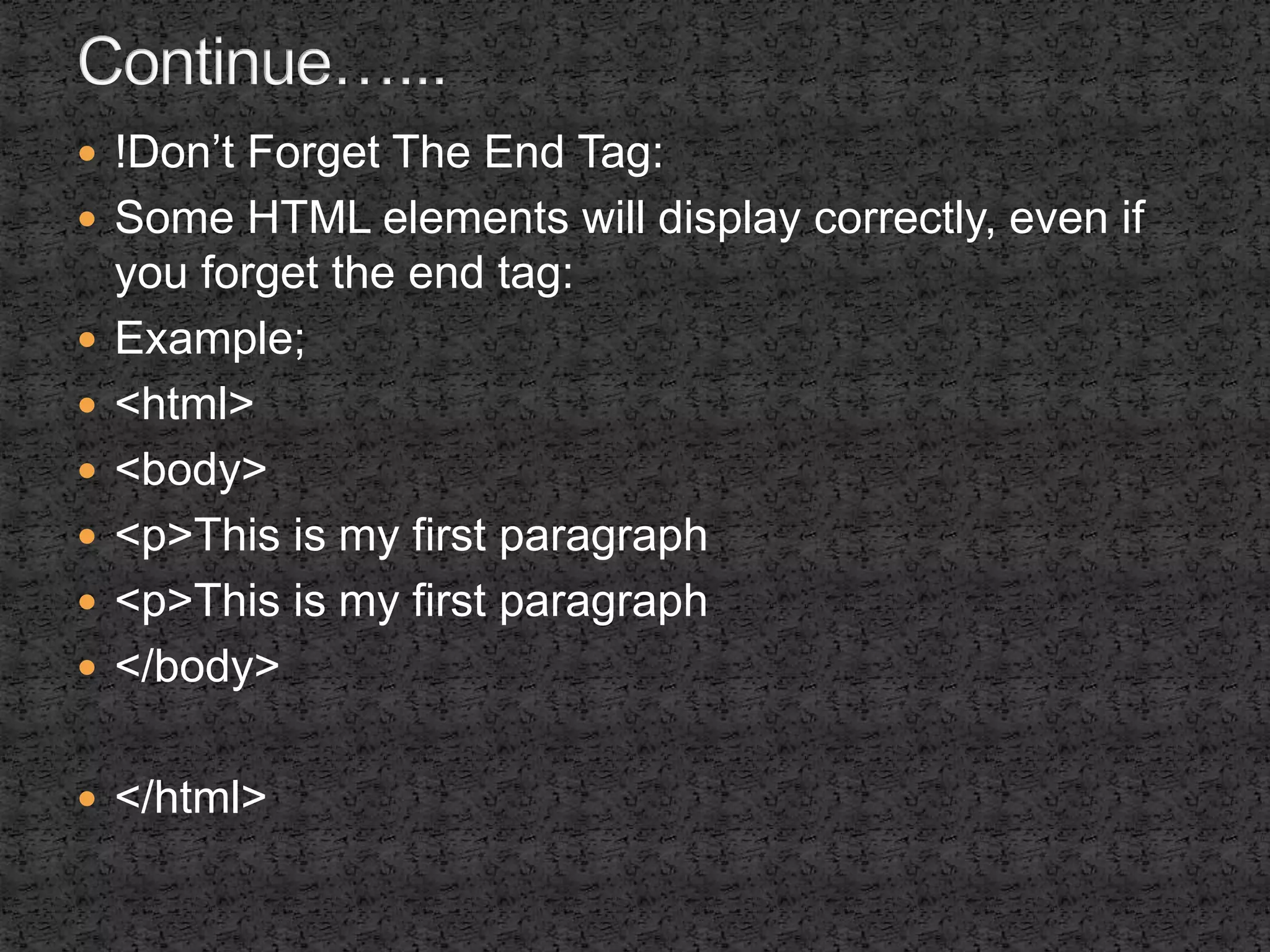  !Don’t Forget The End Tag: 
 Some HTML elements will display correctly, even if 
you forget the end tag: 
 Example; 
 <html> 
 <body> 
 <p>This is my first paragraph 
 <p>This is my first paragraph 
 </body> 
 </html> 
 