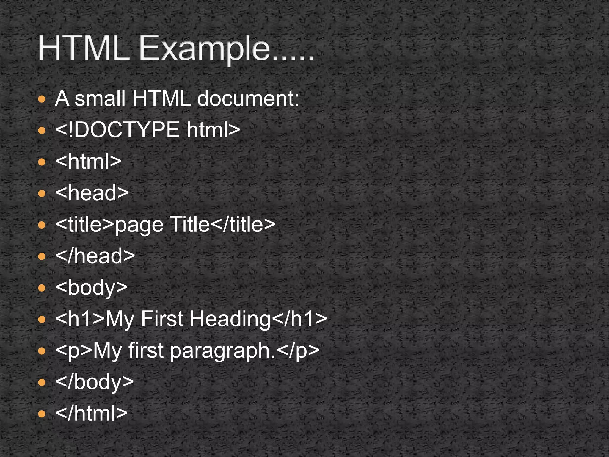  A small HTML document: 
 <!DOCTYPE html> 
 <html> 
 <head> 
 <title>page Title</title> 
 </head> 
 <body> 
 <h1>My First Heading</h1> 
 <p>My first paragraph.</p> 
 </body> 
 </html> 
 