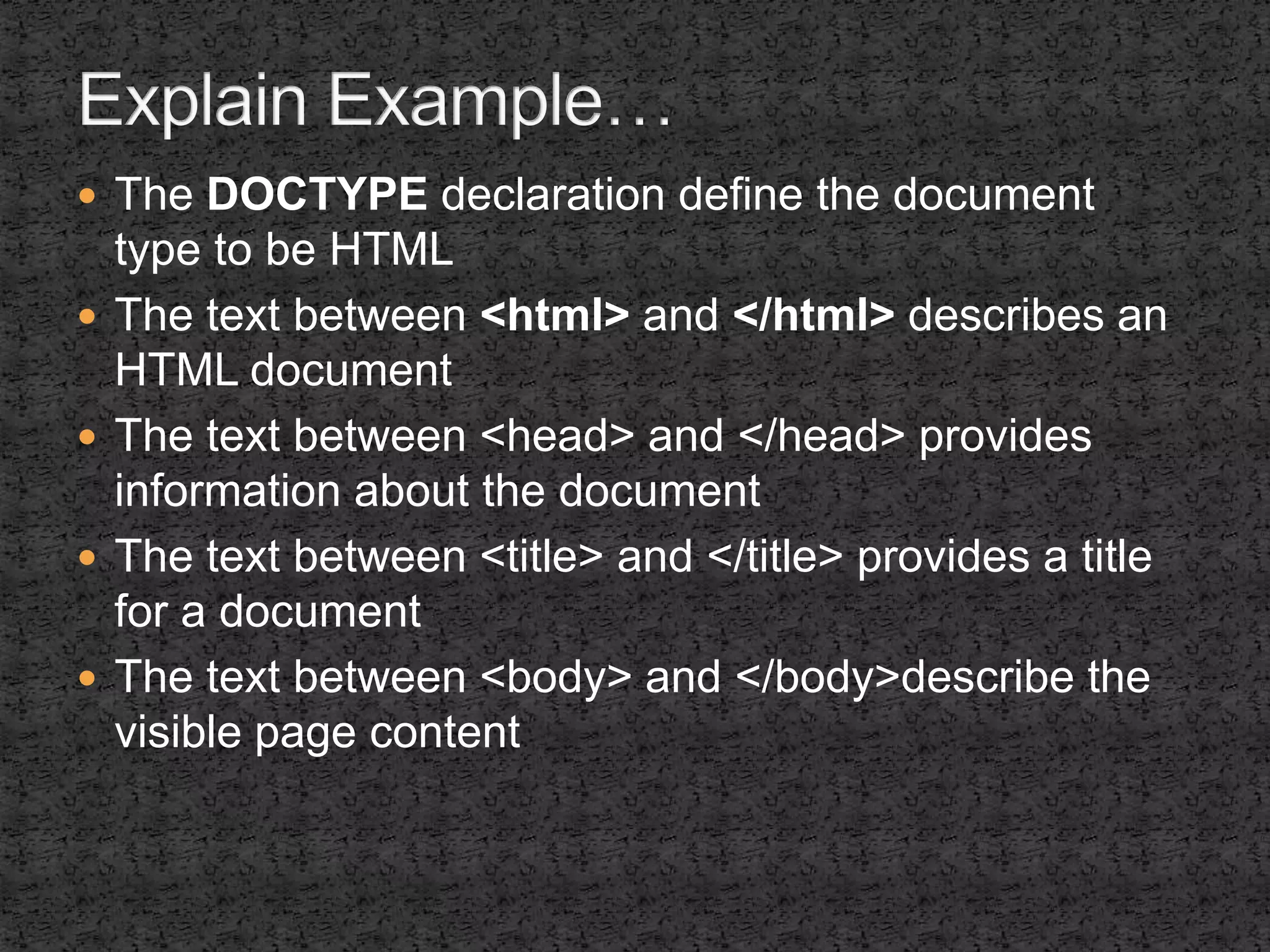  The DOCTYPE declaration define the document 
type to be HTML 
 The text between <html> and </html> describes an 
HTML document 
 The text between <head> and </head> provides 
information about the document 
 The text between <title> and </title> provides a title 
for a document 
 The text between <body> and </body>describe the 
visible page content 
 