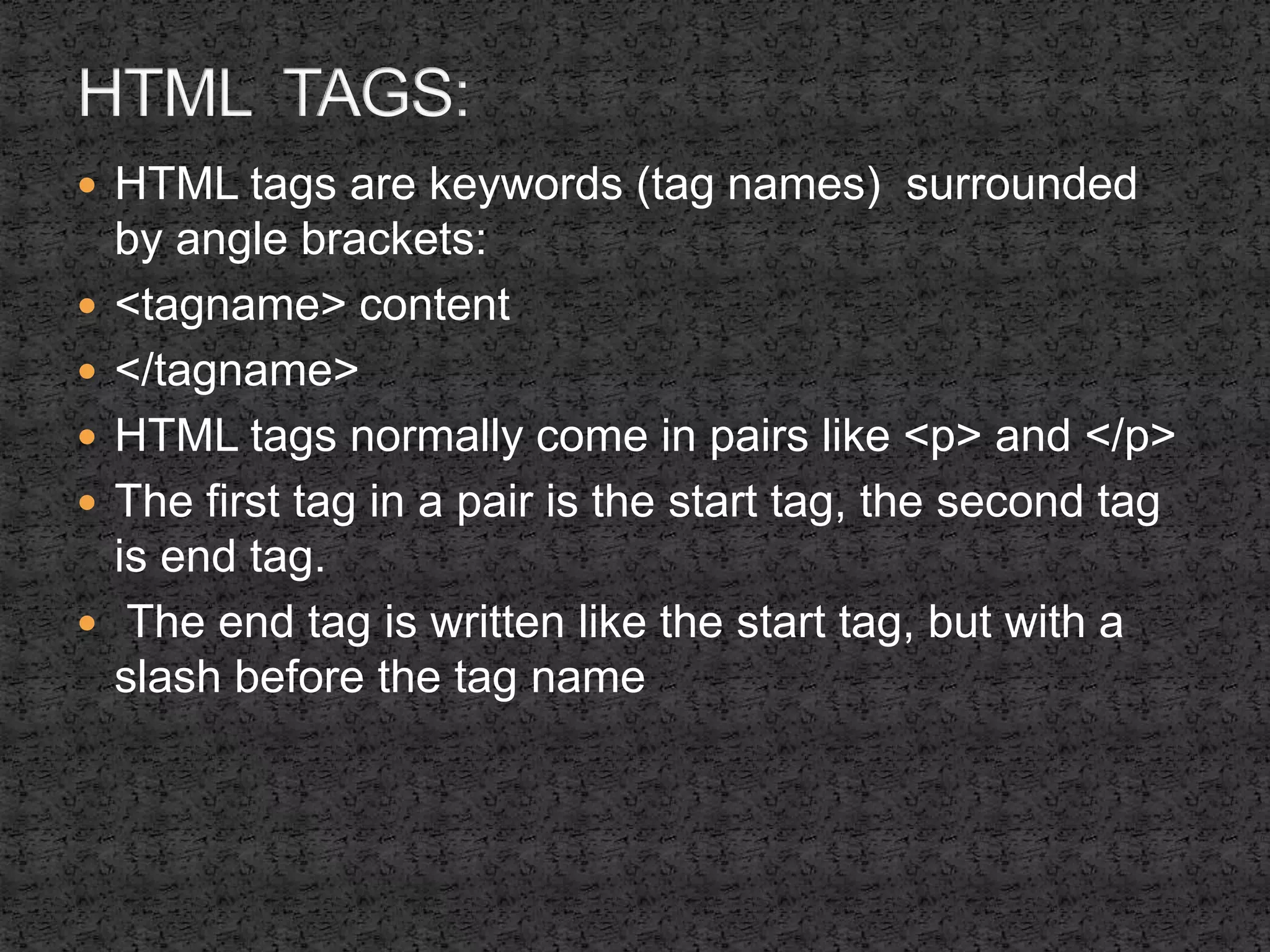  HTML tags are keywords (tag names) surrounded 
by angle brackets: 
 <tagname> content 
 </tagname> 
 HTML tags normally come in pairs like <p> and </p> 
 The first tag in a pair is the start tag, the second tag 
is end tag. 
 The end tag is written like the start tag, but with a 
slash before the tag name 
 