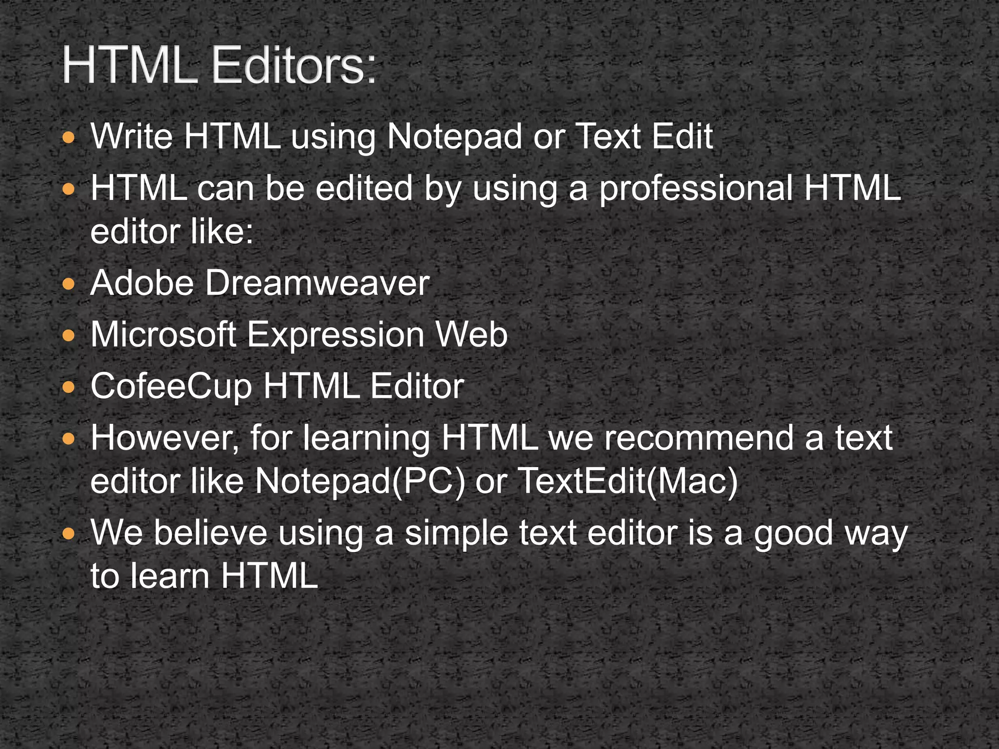  Write HTML using Notepad or Text Edit 
 HTML can be edited by using a professional HTML 
editor like: 
 Adobe Dreamweaver 
 Microsoft Expression Web 
 CofeeCup HTML Editor 
 However, for learning HTML we recommend a text 
editor like Notepad(PC) or TextEdit(Mac) 
 We believe using a simple text editor is a good way 
to learn HTML 
 