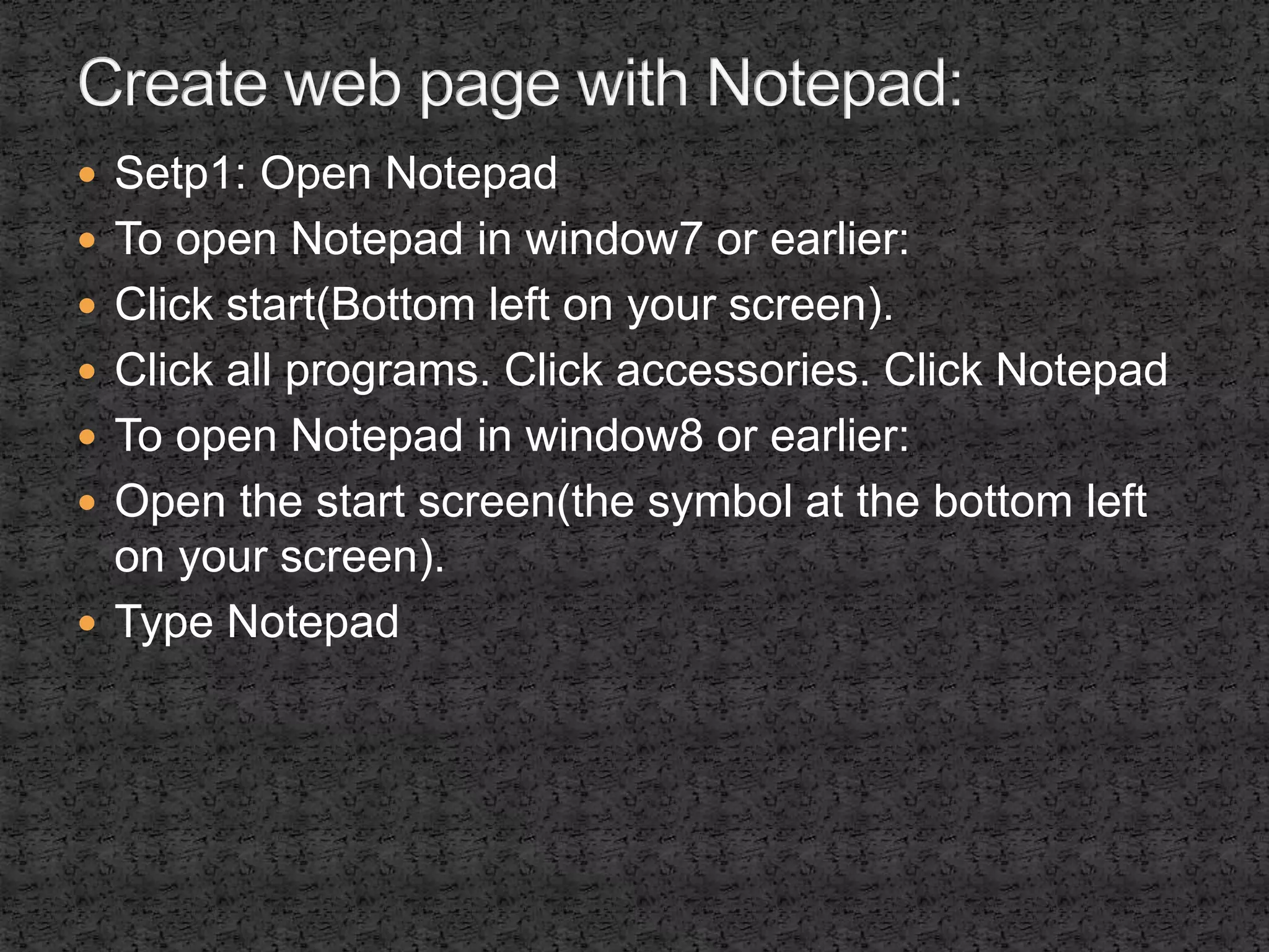  Setp1: Open Notepad 
 To open Notepad in window7 or earlier: 
 Click start(Bottom left on your screen). 
 Click all programs. Click accessories. Click Notepad 
 To open Notepad in window8 or earlier: 
 Open the start screen(the symbol at the bottom left 
on your screen). 
 Type Notepad 
 