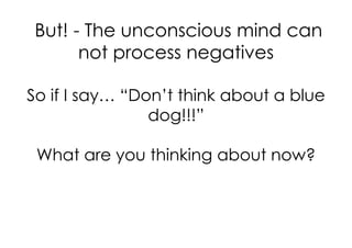 But! - The unconscious mind can
       not process negatives

So if I say… “Don’t think about a blue
                dog!!!”

 What are you thinking about now?
 