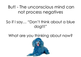 But! - The unconscious mind can
       not process negatives

So if I say… “Don’t think about a blue
                dog!!!”

 What are you thinking about now?
 