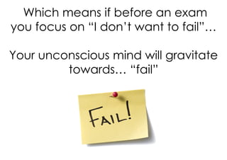 Which means if before an exam
you focus on “I don’t want to fail”…

Your unconscious mind will gravitate
         towards… “fail”
 